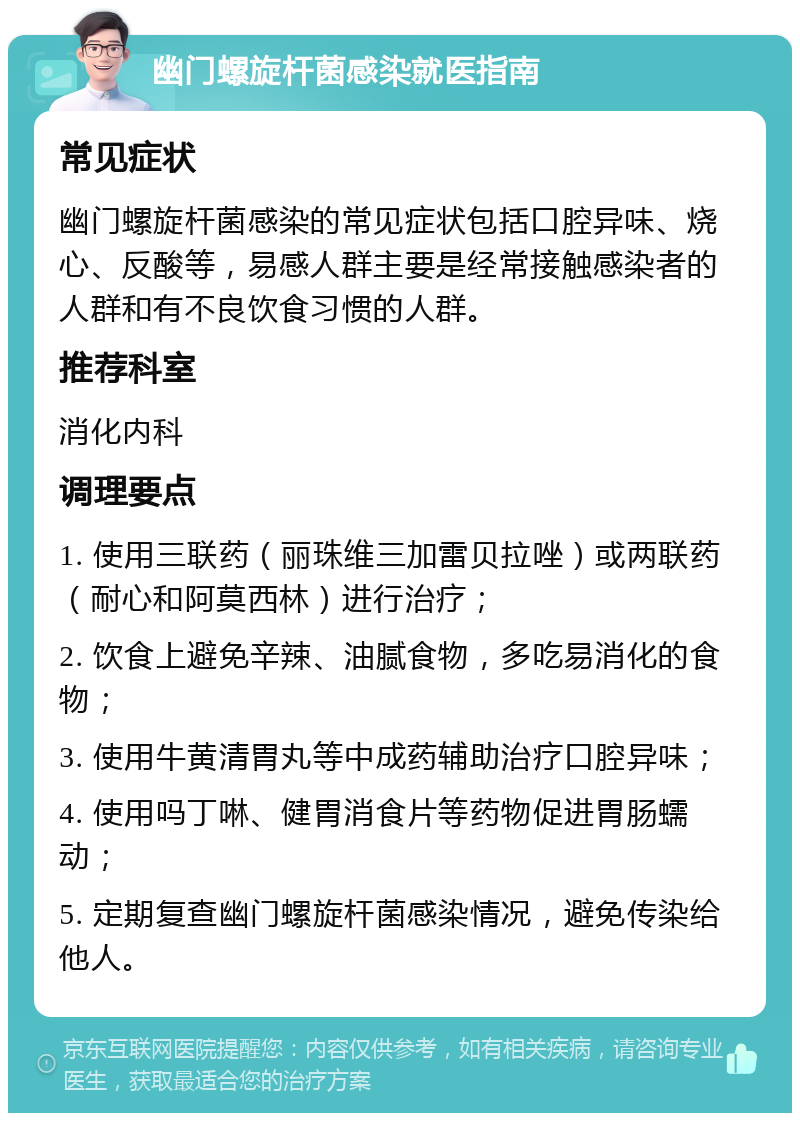 幽门螺旋杆菌感染就医指南 常见症状 幽门螺旋杆菌感染的常见症状包括口腔异味、烧心、反酸等，易感人群主要是经常接触感染者的人群和有不良饮食习惯的人群。 推荐科室 消化内科 调理要点 1. 使用三联药（丽珠维三加雷贝拉唑）或两联药（耐心和阿莫西林）进行治疗； 2. 饮食上避免辛辣、油腻食物，多吃易消化的食物； 3. 使用牛黄清胃丸等中成药辅助治疗口腔异味； 4. 使用吗丁啉、健胃消食片等药物促进胃肠蠕动； 5. 定期复查幽门螺旋杆菌感染情况，避免传染给他人。