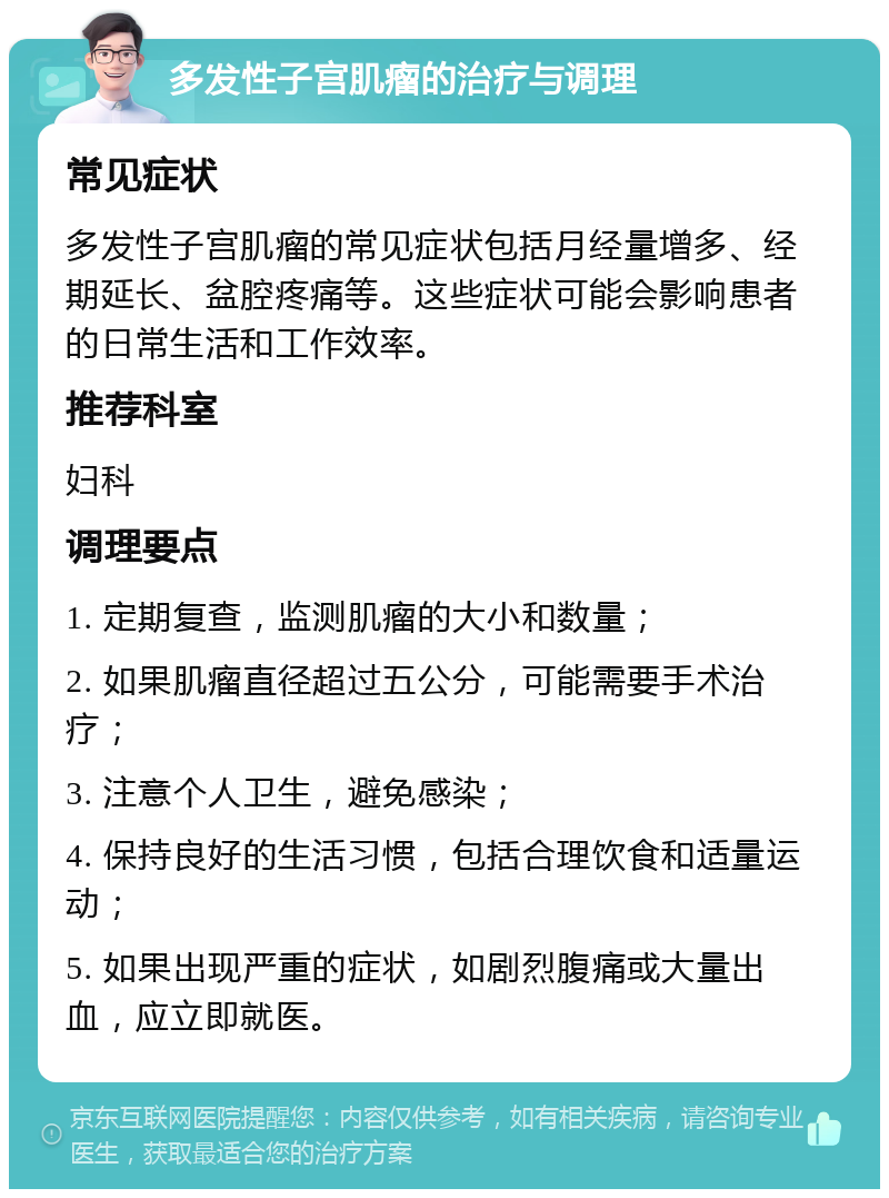 多发性子宫肌瘤的治疗与调理 常见症状 多发性子宫肌瘤的常见症状包括月经量增多、经期延长、盆腔疼痛等。这些症状可能会影响患者的日常生活和工作效率。 推荐科室 妇科 调理要点 1. 定期复查，监测肌瘤的大小和数量； 2. 如果肌瘤直径超过五公分，可能需要手术治疗； 3. 注意个人卫生，避免感染； 4. 保持良好的生活习惯，包括合理饮食和适量运动； 5. 如果出现严重的症状，如剧烈腹痛或大量出血，应立即就医。