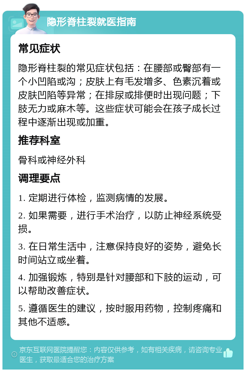 隐形脊柱裂就医指南 常见症状 隐形脊柱裂的常见症状包括：在腰部或臀部有一个小凹陷或沟；皮肤上有毛发增多、色素沉着或皮肤凹陷等异常；在排尿或排便时出现问题；下肢无力或麻木等。这些症状可能会在孩子成长过程中逐渐出现或加重。 推荐科室 骨科或神经外科 调理要点 1. 定期进行体检，监测病情的发展。 2. 如果需要，进行手术治疗，以防止神经系统受损。 3. 在日常生活中，注意保持良好的姿势，避免长时间站立或坐着。 4. 加强锻炼，特别是针对腰部和下肢的运动，可以帮助改善症状。 5. 遵循医生的建议，按时服用药物，控制疼痛和其他不适感。