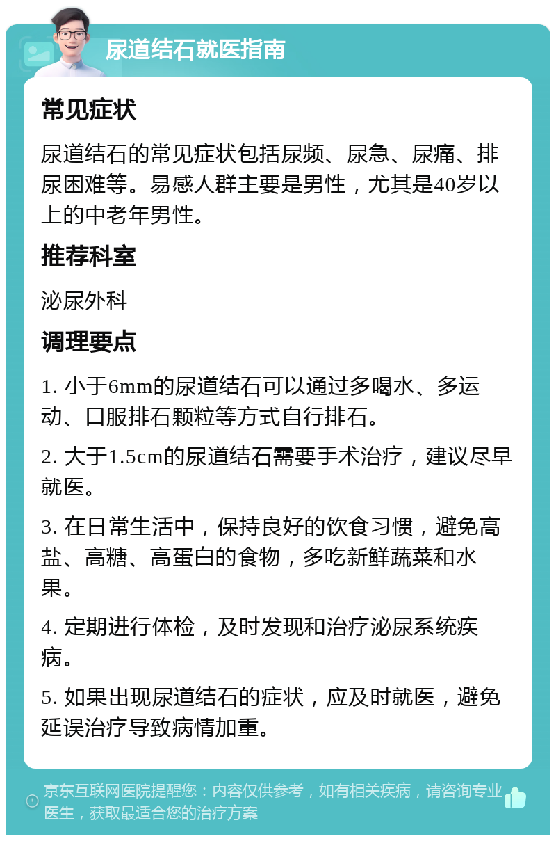 尿道结石就医指南 常见症状 尿道结石的常见症状包括尿频、尿急、尿痛、排尿困难等。易感人群主要是男性，尤其是40岁以上的中老年男性。 推荐科室 泌尿外科 调理要点 1. 小于6mm的尿道结石可以通过多喝水、多运动、口服排石颗粒等方式自行排石。 2. 大于1.5cm的尿道结石需要手术治疗，建议尽早就医。 3. 在日常生活中，保持良好的饮食习惯，避免高盐、高糖、高蛋白的食物，多吃新鲜蔬菜和水果。 4. 定期进行体检，及时发现和治疗泌尿系统疾病。 5. 如果出现尿道结石的症状，应及时就医，避免延误治疗导致病情加重。