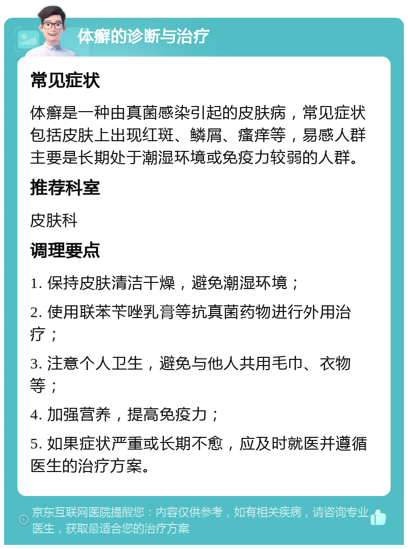 体癣的诊断与治疗 常见症状 体癣是一种由真菌感染引起的皮肤病，常见症状包括皮肤上出现红斑、鳞屑、瘙痒等，易感人群主要是长期处于潮湿环境或免疫力较弱的人群。 推荐科室 皮肤科 调理要点 1. 保持皮肤清洁干燥，避免潮湿环境； 2. 使用联苯苄唑乳膏等抗真菌药物进行外用治疗； 3. 注意个人卫生，避免与他人共用毛巾、衣物等； 4. 加强营养，提高免疫力； 5. 如果症状严重或长期不愈，应及时就医并遵循医生的治疗方案。