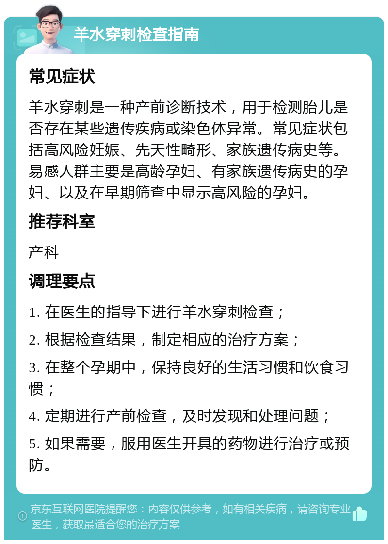 羊水穿刺检查指南 常见症状 羊水穿刺是一种产前诊断技术，用于检测胎儿是否存在某些遗传疾病或染色体异常。常见症状包括高风险妊娠、先天性畸形、家族遗传病史等。易感人群主要是高龄孕妇、有家族遗传病史的孕妇、以及在早期筛查中显示高风险的孕妇。 推荐科室 产科 调理要点 1. 在医生的指导下进行羊水穿刺检查； 2. 根据检查结果，制定相应的治疗方案； 3. 在整个孕期中，保持良好的生活习惯和饮食习惯； 4. 定期进行产前检查，及时发现和处理问题； 5. 如果需要，服用医生开具的药物进行治疗或预防。