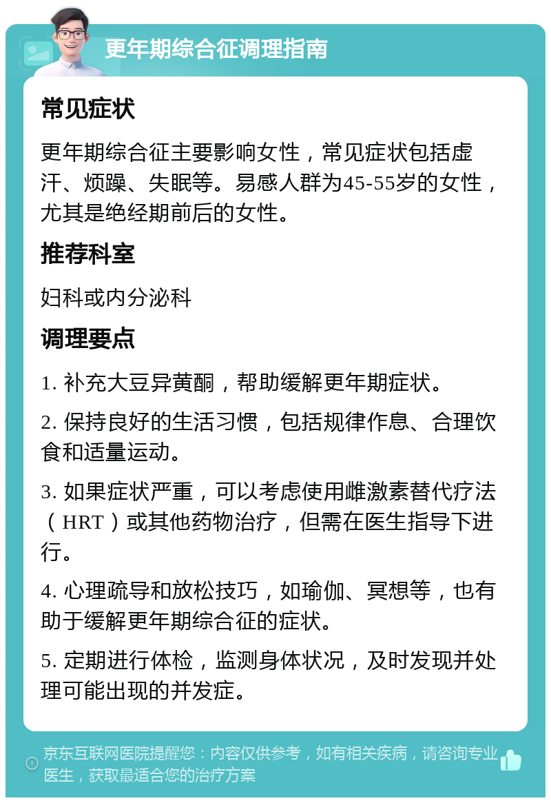 更年期综合征调理指南 常见症状 更年期综合征主要影响女性，常见症状包括虚汗、烦躁、失眠等。易感人群为45-55岁的女性，尤其是绝经期前后的女性。 推荐科室 妇科或内分泌科 调理要点 1. 补充大豆异黄酮，帮助缓解更年期症状。 2. 保持良好的生活习惯，包括规律作息、合理饮食和适量运动。 3. 如果症状严重，可以考虑使用雌激素替代疗法（HRT）或其他药物治疗，但需在医生指导下进行。 4. 心理疏导和放松技巧，如瑜伽、冥想等，也有助于缓解更年期综合征的症状。 5. 定期进行体检，监测身体状况，及时发现并处理可能出现的并发症。