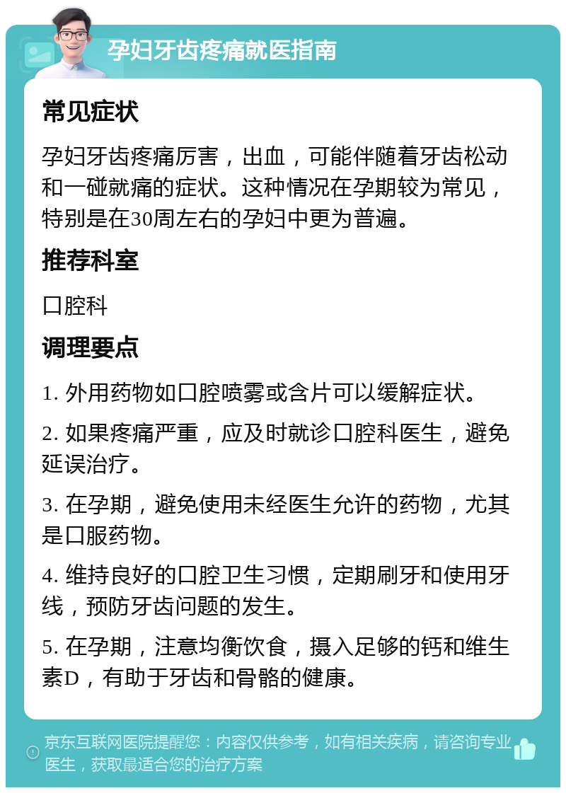 孕妇牙齿疼痛就医指南 常见症状 孕妇牙齿疼痛厉害，出血，可能伴随着牙齿松动和一碰就痛的症状。这种情况在孕期较为常见，特别是在30周左右的孕妇中更为普遍。 推荐科室 口腔科 调理要点 1. 外用药物如口腔喷雾或含片可以缓解症状。 2. 如果疼痛严重，应及时就诊口腔科医生，避免延误治疗。 3. 在孕期，避免使用未经医生允许的药物，尤其是口服药物。 4. 维持良好的口腔卫生习惯，定期刷牙和使用牙线，预防牙齿问题的发生。 5. 在孕期，注意均衡饮食，摄入足够的钙和维生素D，有助于牙齿和骨骼的健康。