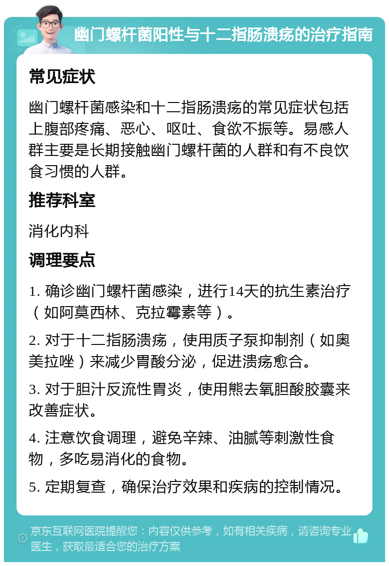 幽门螺杆菌阳性与十二指肠溃疡的治疗指南 常见症状 幽门螺杆菌感染和十二指肠溃疡的常见症状包括上腹部疼痛、恶心、呕吐、食欲不振等。易感人群主要是长期接触幽门螺杆菌的人群和有不良饮食习惯的人群。 推荐科室 消化内科 调理要点 1. 确诊幽门螺杆菌感染，进行14天的抗生素治疗（如阿莫西林、克拉霉素等）。 2. 对于十二指肠溃疡，使用质子泵抑制剂（如奥美拉唑）来减少胃酸分泌，促进溃疡愈合。 3. 对于胆汁反流性胃炎，使用熊去氧胆酸胶囊来改善症状。 4. 注意饮食调理，避免辛辣、油腻等刺激性食物，多吃易消化的食物。 5. 定期复查，确保治疗效果和疾病的控制情况。