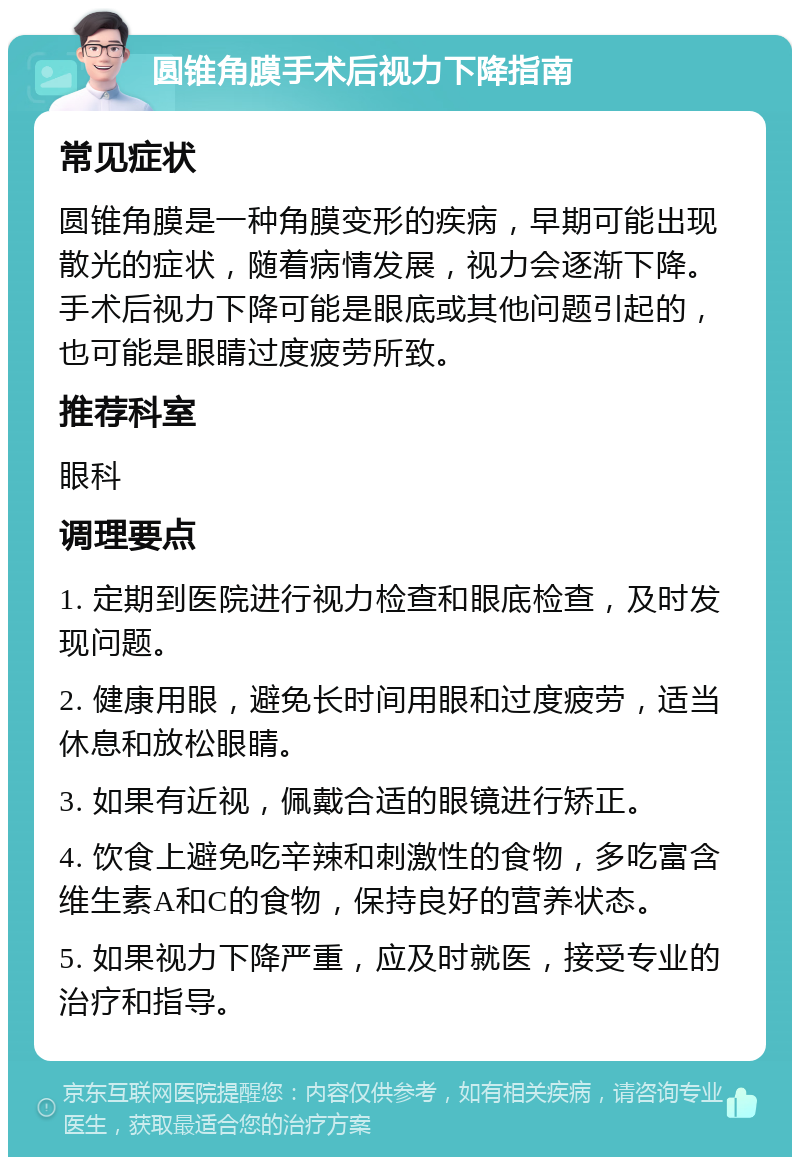 圆锥角膜手术后视力下降指南 常见症状 圆锥角膜是一种角膜变形的疾病，早期可能出现散光的症状，随着病情发展，视力会逐渐下降。手术后视力下降可能是眼底或其他问题引起的，也可能是眼睛过度疲劳所致。 推荐科室 眼科 调理要点 1. 定期到医院进行视力检查和眼底检查，及时发现问题。 2. 健康用眼，避免长时间用眼和过度疲劳，适当休息和放松眼睛。 3. 如果有近视，佩戴合适的眼镜进行矫正。 4. 饮食上避免吃辛辣和刺激性的食物，多吃富含维生素A和C的食物，保持良好的营养状态。 5. 如果视力下降严重，应及时就医，接受专业的治疗和指导。