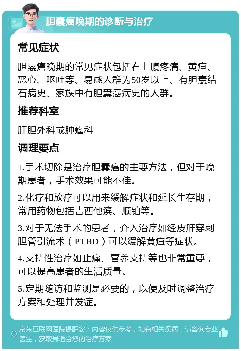 胆囊癌晚期的诊断与治疗 常见症状 胆囊癌晚期的常见症状包括右上腹疼痛、黄疸、恶心、呕吐等。易感人群为50岁以上、有胆囊结石病史、家族中有胆囊癌病史的人群。 推荐科室 肝胆外科或肿瘤科 调理要点 1.手术切除是治疗胆囊癌的主要方法，但对于晚期患者，手术效果可能不佳。 2.化疗和放疗可以用来缓解症状和延长生存期，常用药物包括吉西他滨、顺铂等。 3.对于无法手术的患者，介入治疗如经皮肝穿刺胆管引流术（PTBD）可以缓解黄疸等症状。 4.支持性治疗如止痛、营养支持等也非常重要，可以提高患者的生活质量。 5.定期随访和监测是必要的，以便及时调整治疗方案和处理并发症。