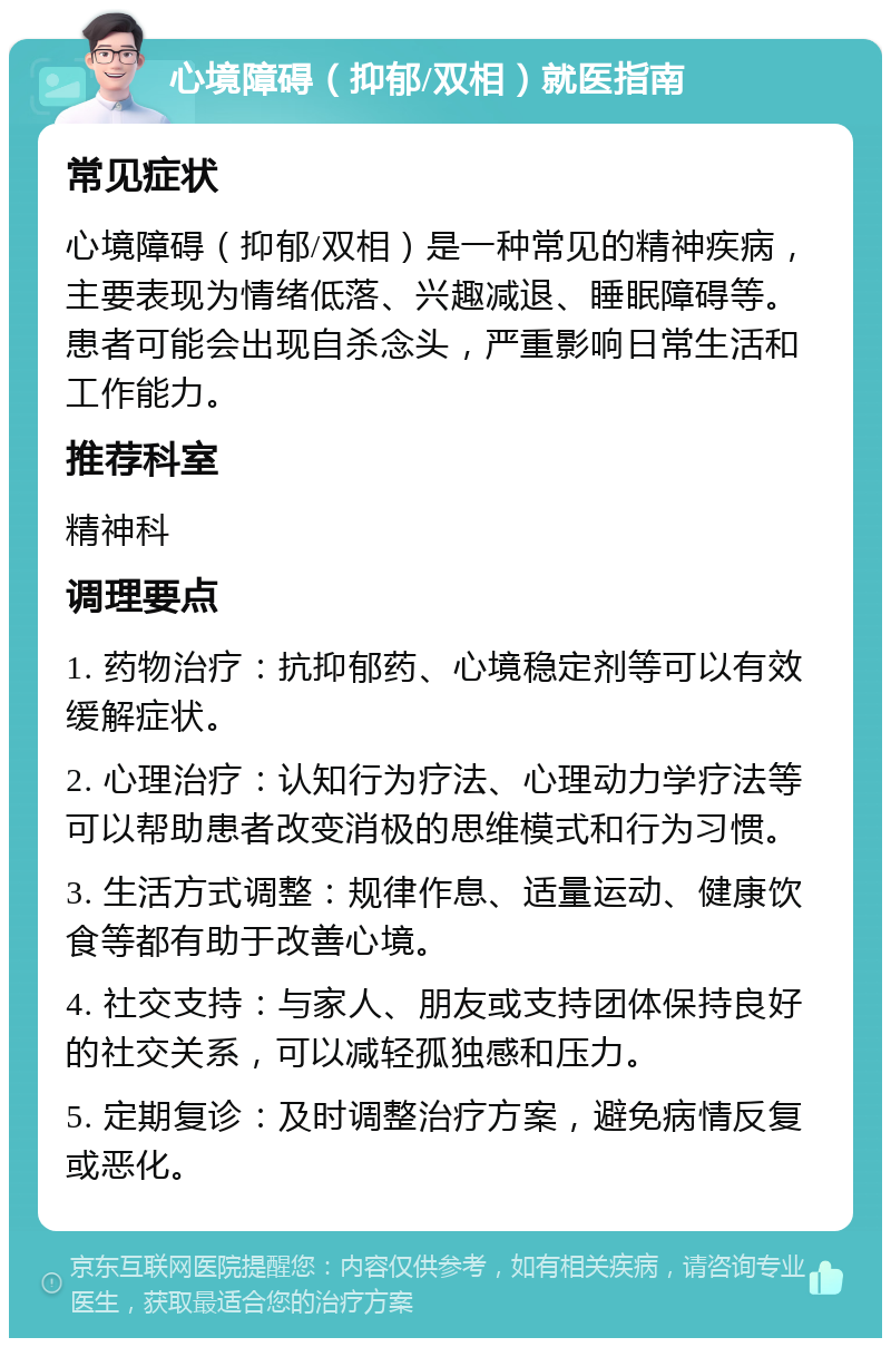 心境障碍（抑郁/双相）就医指南 常见症状 心境障碍（抑郁/双相）是一种常见的精神疾病，主要表现为情绪低落、兴趣减退、睡眠障碍等。患者可能会出现自杀念头，严重影响日常生活和工作能力。 推荐科室 精神科 调理要点 1. 药物治疗：抗抑郁药、心境稳定剂等可以有效缓解症状。 2. 心理治疗：认知行为疗法、心理动力学疗法等可以帮助患者改变消极的思维模式和行为习惯。 3. 生活方式调整：规律作息、适量运动、健康饮食等都有助于改善心境。 4. 社交支持：与家人、朋友或支持团体保持良好的社交关系，可以减轻孤独感和压力。 5. 定期复诊：及时调整治疗方案，避免病情反复或恶化。