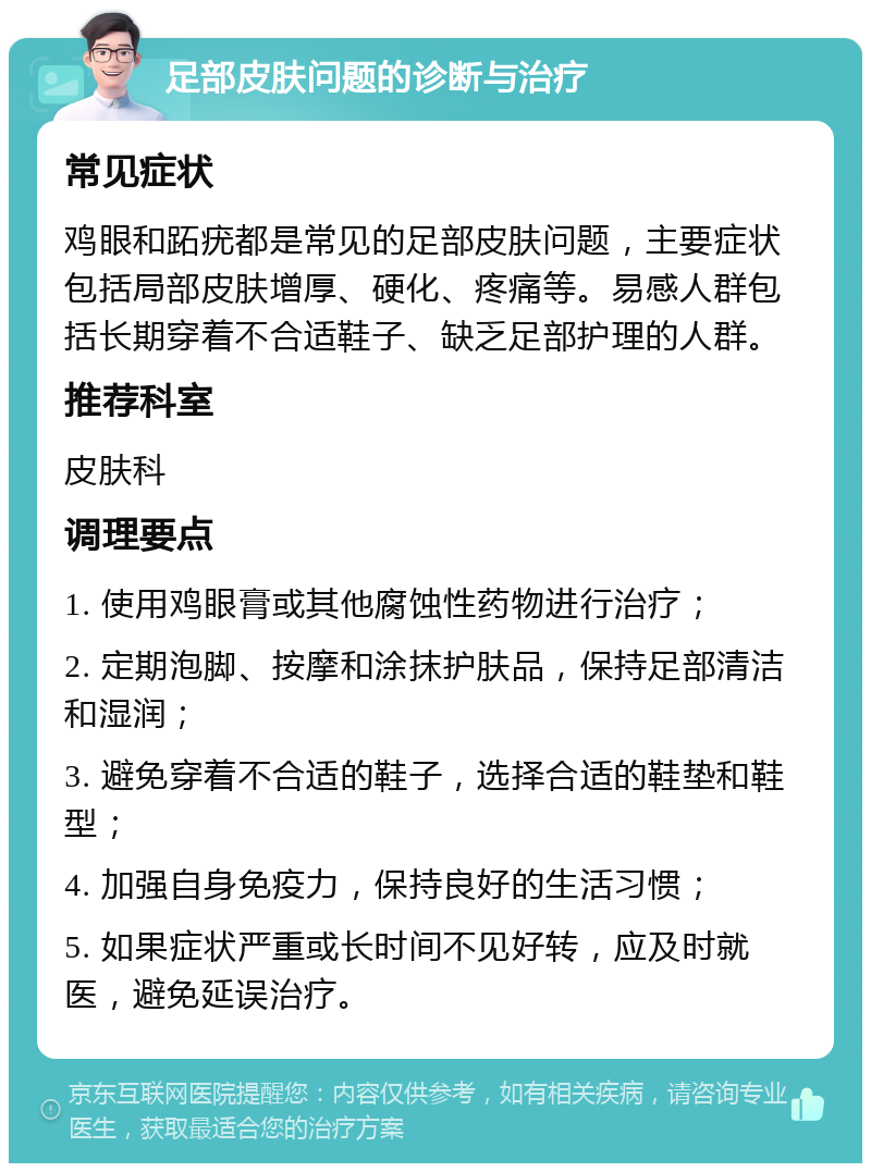 足部皮肤问题的诊断与治疗 常见症状 鸡眼和跖疣都是常见的足部皮肤问题，主要症状包括局部皮肤增厚、硬化、疼痛等。易感人群包括长期穿着不合适鞋子、缺乏足部护理的人群。 推荐科室 皮肤科 调理要点 1. 使用鸡眼膏或其他腐蚀性药物进行治疗； 2. 定期泡脚、按摩和涂抹护肤品，保持足部清洁和湿润； 3. 避免穿着不合适的鞋子，选择合适的鞋垫和鞋型； 4. 加强自身免疫力，保持良好的生活习惯； 5. 如果症状严重或长时间不见好转，应及时就医，避免延误治疗。