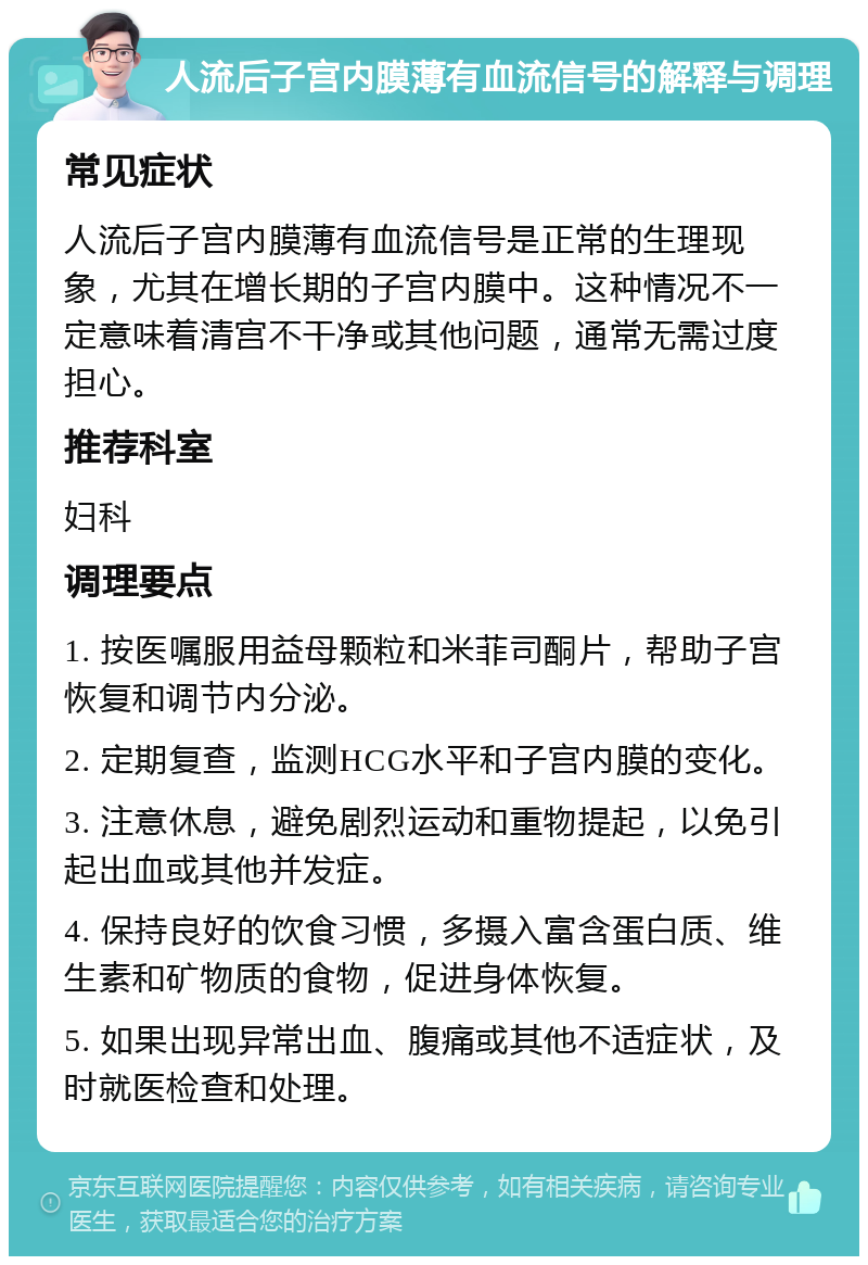 人流后子宫内膜薄有血流信号的解释与调理 常见症状 人流后子宫内膜薄有血流信号是正常的生理现象，尤其在增长期的子宫内膜中。这种情况不一定意味着清宫不干净或其他问题，通常无需过度担心。 推荐科室 妇科 调理要点 1. 按医嘱服用益母颗粒和米菲司酮片，帮助子宫恢复和调节内分泌。 2. 定期复查，监测HCG水平和子宫内膜的变化。 3. 注意休息，避免剧烈运动和重物提起，以免引起出血或其他并发症。 4. 保持良好的饮食习惯，多摄入富含蛋白质、维生素和矿物质的食物，促进身体恢复。 5. 如果出现异常出血、腹痛或其他不适症状，及时就医检查和处理。