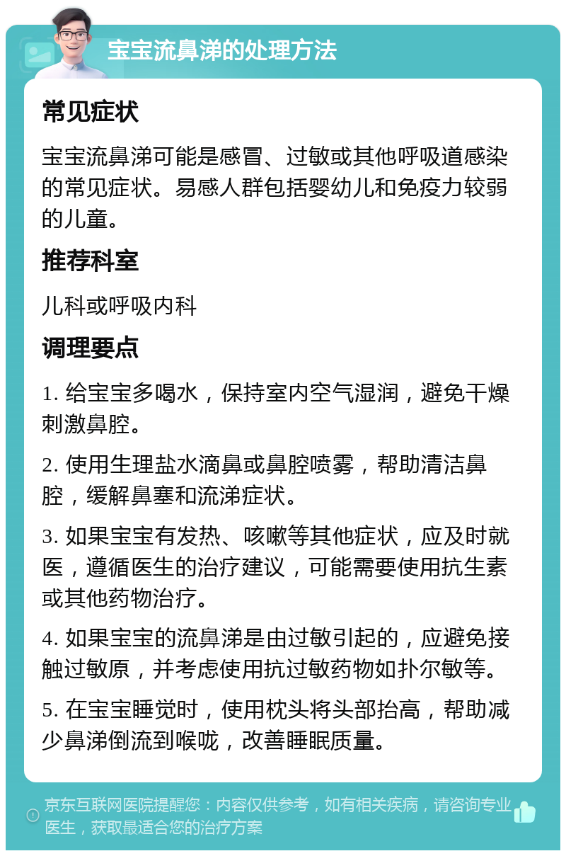 宝宝流鼻涕的处理方法 常见症状 宝宝流鼻涕可能是感冒、过敏或其他呼吸道感染的常见症状。易感人群包括婴幼儿和免疫力较弱的儿童。 推荐科室 儿科或呼吸内科 调理要点 1. 给宝宝多喝水，保持室内空气湿润，避免干燥刺激鼻腔。 2. 使用生理盐水滴鼻或鼻腔喷雾，帮助清洁鼻腔，缓解鼻塞和流涕症状。 3. 如果宝宝有发热、咳嗽等其他症状，应及时就医，遵循医生的治疗建议，可能需要使用抗生素或其他药物治疗。 4. 如果宝宝的流鼻涕是由过敏引起的，应避免接触过敏原，并考虑使用抗过敏药物如扑尔敏等。 5. 在宝宝睡觉时，使用枕头将头部抬高，帮助减少鼻涕倒流到喉咙，改善睡眠质量。