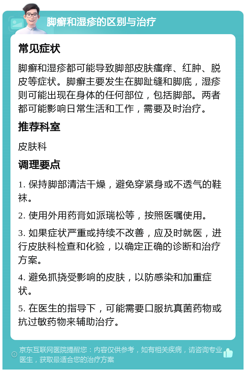 脚癣和湿疹的区别与治疗 常见症状 脚癣和湿疹都可能导致脚部皮肤瘙痒、红肿、脱皮等症状。脚癣主要发生在脚趾缝和脚底，湿疹则可能出现在身体的任何部位，包括脚部。两者都可能影响日常生活和工作，需要及时治疗。 推荐科室 皮肤科 调理要点 1. 保持脚部清洁干燥，避免穿紧身或不透气的鞋袜。 2. 使用外用药膏如派瑞松等，按照医嘱使用。 3. 如果症状严重或持续不改善，应及时就医，进行皮肤科检查和化验，以确定正确的诊断和治疗方案。 4. 避免抓挠受影响的皮肤，以防感染和加重症状。 5. 在医生的指导下，可能需要口服抗真菌药物或抗过敏药物来辅助治疗。