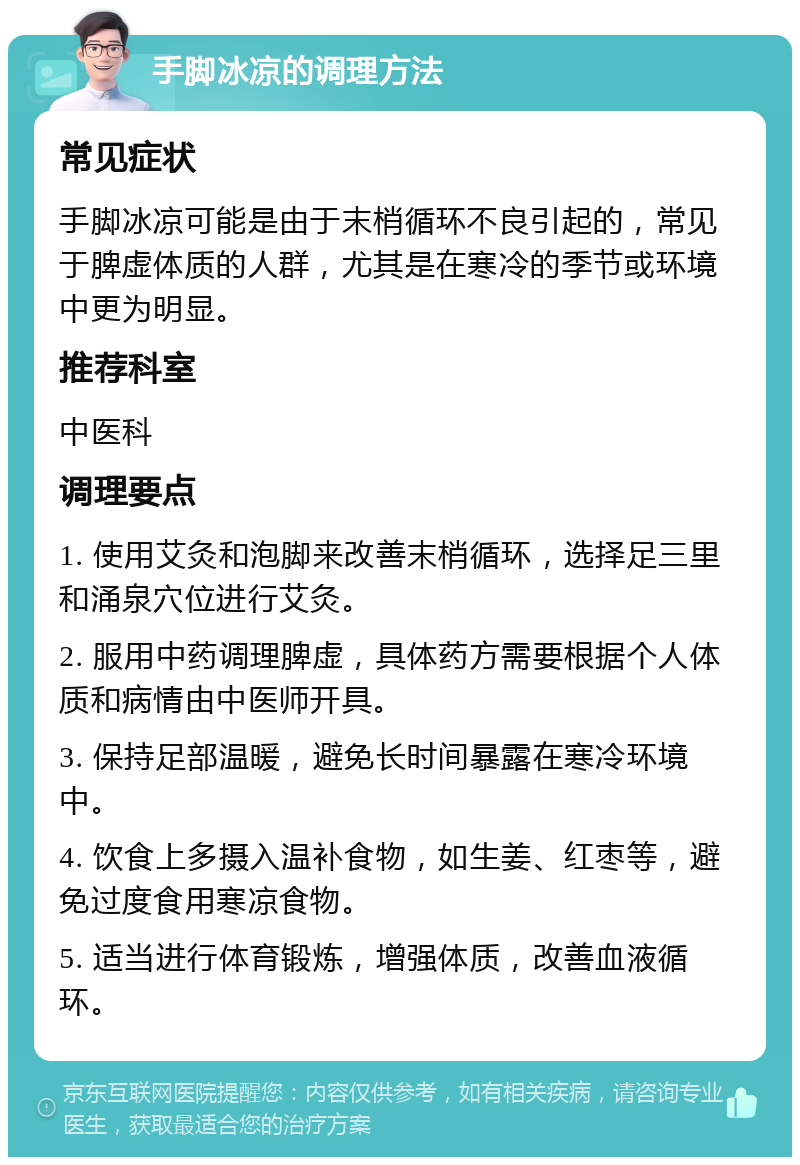 手脚冰凉的调理方法 常见症状 手脚冰凉可能是由于末梢循环不良引起的，常见于脾虚体质的人群，尤其是在寒冷的季节或环境中更为明显。 推荐科室 中医科 调理要点 1. 使用艾灸和泡脚来改善末梢循环，选择足三里和涌泉穴位进行艾灸。 2. 服用中药调理脾虚，具体药方需要根据个人体质和病情由中医师开具。 3. 保持足部温暖，避免长时间暴露在寒冷环境中。 4. 饮食上多摄入温补食物，如生姜、红枣等，避免过度食用寒凉食物。 5. 适当进行体育锻炼，增强体质，改善血液循环。