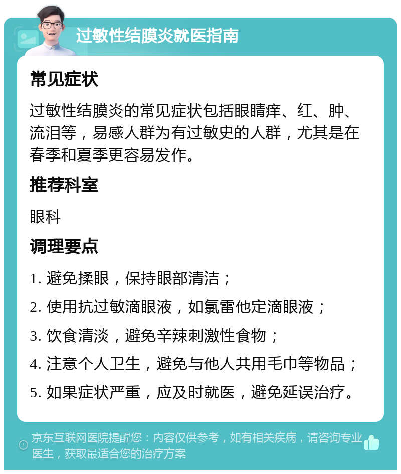 过敏性结膜炎就医指南 常见症状 过敏性结膜炎的常见症状包括眼睛痒、红、肿、流泪等，易感人群为有过敏史的人群，尤其是在春季和夏季更容易发作。 推荐科室 眼科 调理要点 1. 避免揉眼，保持眼部清洁； 2. 使用抗过敏滴眼液，如氯雷他定滴眼液； 3. 饮食清淡，避免辛辣刺激性食物； 4. 注意个人卫生，避免与他人共用毛巾等物品； 5. 如果症状严重，应及时就医，避免延误治疗。