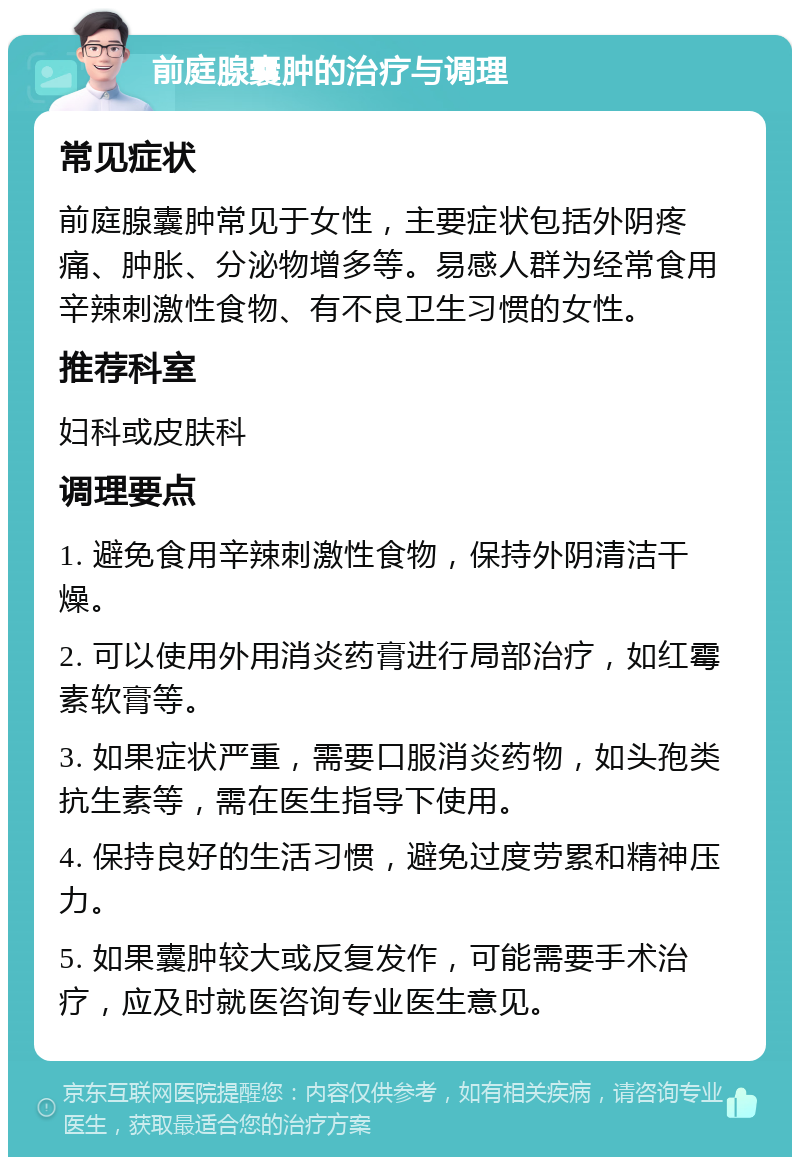 前庭腺囊肿的治疗与调理 常见症状 前庭腺囊肿常见于女性，主要症状包括外阴疼痛、肿胀、分泌物增多等。易感人群为经常食用辛辣刺激性食物、有不良卫生习惯的女性。 推荐科室 妇科或皮肤科 调理要点 1. 避免食用辛辣刺激性食物，保持外阴清洁干燥。 2. 可以使用外用消炎药膏进行局部治疗，如红霉素软膏等。 3. 如果症状严重，需要口服消炎药物，如头孢类抗生素等，需在医生指导下使用。 4. 保持良好的生活习惯，避免过度劳累和精神压力。 5. 如果囊肿较大或反复发作，可能需要手术治疗，应及时就医咨询专业医生意见。