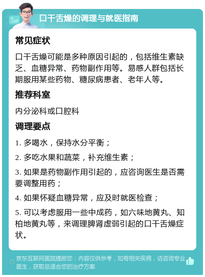 口干舌燥的调理与就医指南 常见症状 口干舌燥可能是多种原因引起的，包括维生素缺乏、血糖异常、药物副作用等。易感人群包括长期服用某些药物、糖尿病患者、老年人等。 推荐科室 内分泌科或口腔科 调理要点 1. 多喝水，保持水分平衡； 2. 多吃水果和蔬菜，补充维生素； 3. 如果是药物副作用引起的，应咨询医生是否需要调整用药； 4. 如果怀疑血糖异常，应及时就医检查； 5. 可以考虑服用一些中成药，如六味地黄丸、知柏地黄丸等，来调理脾肾虚弱引起的口干舌燥症状。