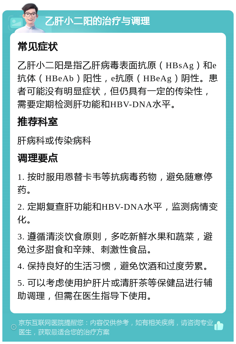 乙肝小二阳的治疗与调理 常见症状 乙肝小二阳是指乙肝病毒表面抗原（HBsAg）和e抗体（HBeAb）阳性，e抗原（HBeAg）阴性。患者可能没有明显症状，但仍具有一定的传染性，需要定期检测肝功能和HBV-DNA水平。 推荐科室 肝病科或传染病科 调理要点 1. 按时服用恩替卡韦等抗病毒药物，避免随意停药。 2. 定期复查肝功能和HBV-DNA水平，监测病情变化。 3. 遵循清淡饮食原则，多吃新鲜水果和蔬菜，避免过多甜食和辛辣、刺激性食品。 4. 保持良好的生活习惯，避免饮酒和过度劳累。 5. 可以考虑使用护肝片或清肝茶等保健品进行辅助调理，但需在医生指导下使用。