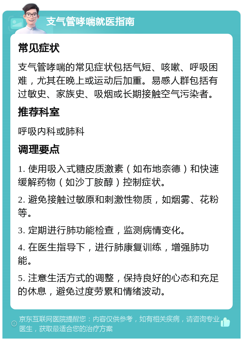 支气管哮喘就医指南 常见症状 支气管哮喘的常见症状包括气短、咳嗽、呼吸困难，尤其在晚上或运动后加重。易感人群包括有过敏史、家族史、吸烟或长期接触空气污染者。 推荐科室 呼吸内科或肺科 调理要点 1. 使用吸入式糖皮质激素（如布地奈德）和快速缓解药物（如沙丁胺醇）控制症状。 2. 避免接触过敏原和刺激性物质，如烟雾、花粉等。 3. 定期进行肺功能检查，监测病情变化。 4. 在医生指导下，进行肺康复训练，增强肺功能。 5. 注意生活方式的调整，保持良好的心态和充足的休息，避免过度劳累和情绪波动。