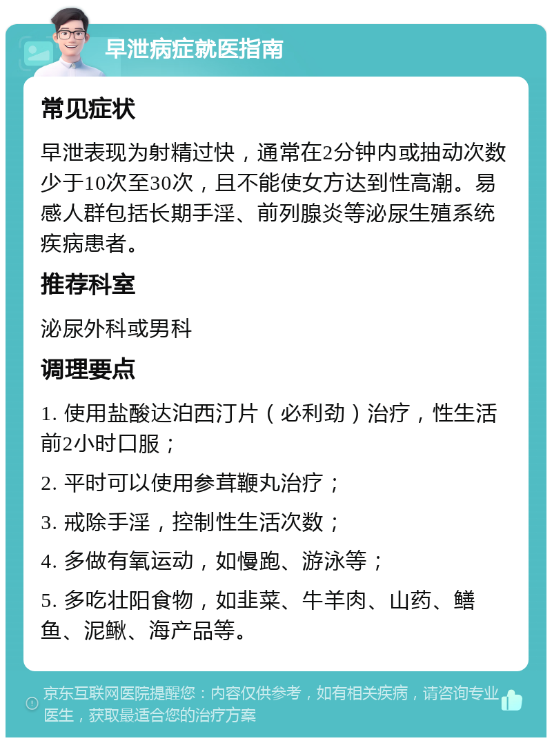 早泄病症就医指南 常见症状 早泄表现为射精过快，通常在2分钟内或抽动次数少于10次至30次，且不能使女方达到性高潮。易感人群包括长期手淫、前列腺炎等泌尿生殖系统疾病患者。 推荐科室 泌尿外科或男科 调理要点 1. 使用盐酸达泊西汀片（必利劲）治疗，性生活前2小时口服； 2. 平时可以使用参茸鞭丸治疗； 3. 戒除手淫，控制性生活次数； 4. 多做有氧运动，如慢跑、游泳等； 5. 多吃壮阳食物，如韭菜、牛羊肉、山药、鳝鱼、泥鳅、海产品等。