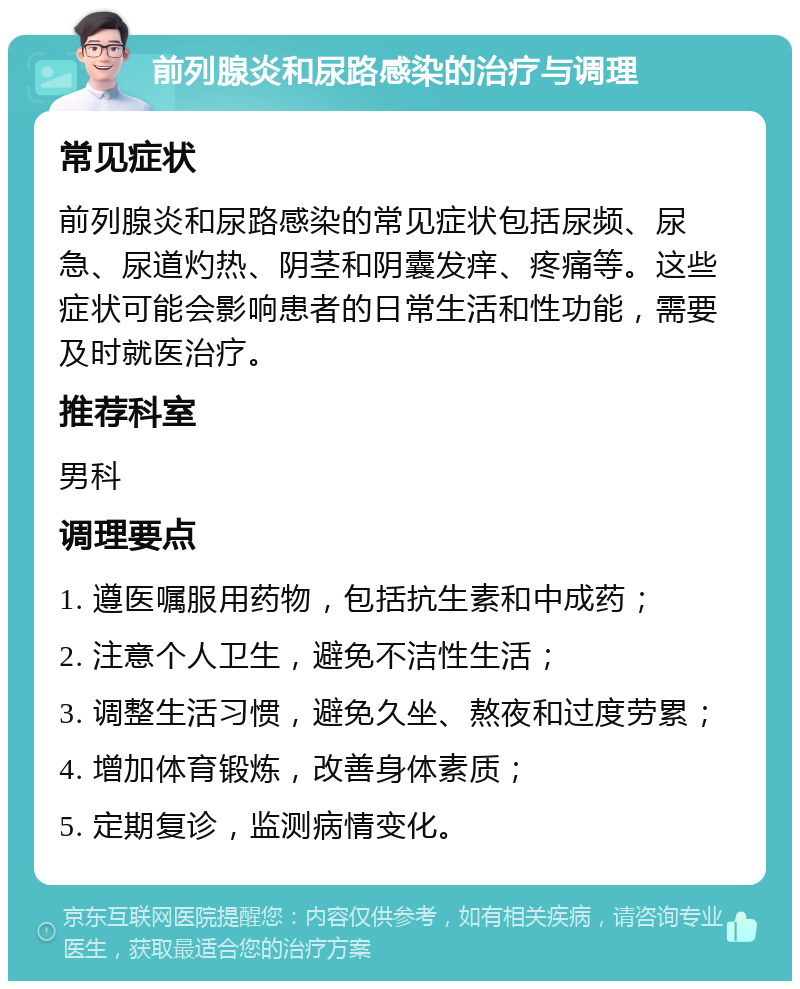 前列腺炎和尿路感染的治疗与调理 常见症状 前列腺炎和尿路感染的常见症状包括尿频、尿急、尿道灼热、阴茎和阴囊发痒、疼痛等。这些症状可能会影响患者的日常生活和性功能，需要及时就医治疗。 推荐科室 男科 调理要点 1. 遵医嘱服用药物，包括抗生素和中成药； 2. 注意个人卫生，避免不洁性生活； 3. 调整生活习惯，避免久坐、熬夜和过度劳累； 4. 增加体育锻炼，改善身体素质； 5. 定期复诊，监测病情变化。