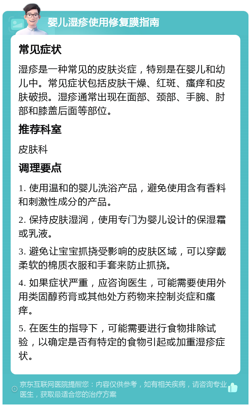 婴儿湿疹使用修复膜指南 常见症状 湿疹是一种常见的皮肤炎症，特别是在婴儿和幼儿中。常见症状包括皮肤干燥、红斑、瘙痒和皮肤破损。湿疹通常出现在面部、颈部、手腕、肘部和膝盖后面等部位。 推荐科室 皮肤科 调理要点 1. 使用温和的婴儿洗浴产品，避免使用含有香料和刺激性成分的产品。 2. 保持皮肤湿润，使用专门为婴儿设计的保湿霜或乳液。 3. 避免让宝宝抓挠受影响的皮肤区域，可以穿戴柔软的棉质衣服和手套来防止抓挠。 4. 如果症状严重，应咨询医生，可能需要使用外用类固醇药膏或其他处方药物来控制炎症和瘙痒。 5. 在医生的指导下，可能需要进行食物排除试验，以确定是否有特定的食物引起或加重湿疹症状。