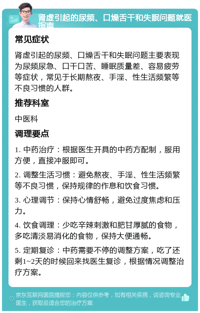 肾虚引起的尿频、口燥舌干和失眠问题就医指南 常见症状 肾虚引起的尿频、口燥舌干和失眠问题主要表现为尿频尿急、口干口苦、睡眠质量差、容易疲劳等症状，常见于长期熬夜、手淫、性生活频繁等不良习惯的人群。 推荐科室 中医科 调理要点 1. 中药治疗：根据医生开具的中药方配制，服用方便，直接冲服即可。 2. 调整生活习惯：避免熬夜、手淫、性生活频繁等不良习惯，保持规律的作息和饮食习惯。 3. 心理调节：保持心情舒畅，避免过度焦虑和压力。 4. 饮食调理：少吃辛辣刺激和肥甘厚腻的食物，多吃清淡易消化的食物，保持大便通畅。 5. 定期复诊：中药需要不停的调整方案，吃了还剩1~2天的时候回来找医生复诊，根据情况调整治疗方案。