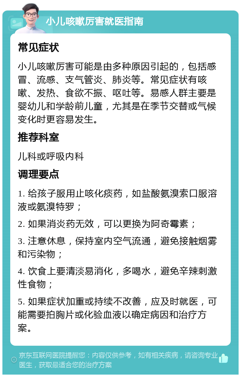 小儿咳嗽厉害就医指南 常见症状 小儿咳嗽厉害可能是由多种原因引起的，包括感冒、流感、支气管炎、肺炎等。常见症状有咳嗽、发热、食欲不振、呕吐等。易感人群主要是婴幼儿和学龄前儿童，尤其是在季节交替或气候变化时更容易发生。 推荐科室 儿科或呼吸内科 调理要点 1. 给孩子服用止咳化痰药，如盐酸氨溴索口服溶液或氨溴特罗； 2. 如果消炎药无效，可以更换为阿奇霉素； 3. 注意休息，保持室内空气流通，避免接触烟雾和污染物； 4. 饮食上要清淡易消化，多喝水，避免辛辣刺激性食物； 5. 如果症状加重或持续不改善，应及时就医，可能需要拍胸片或化验血液以确定病因和治疗方案。