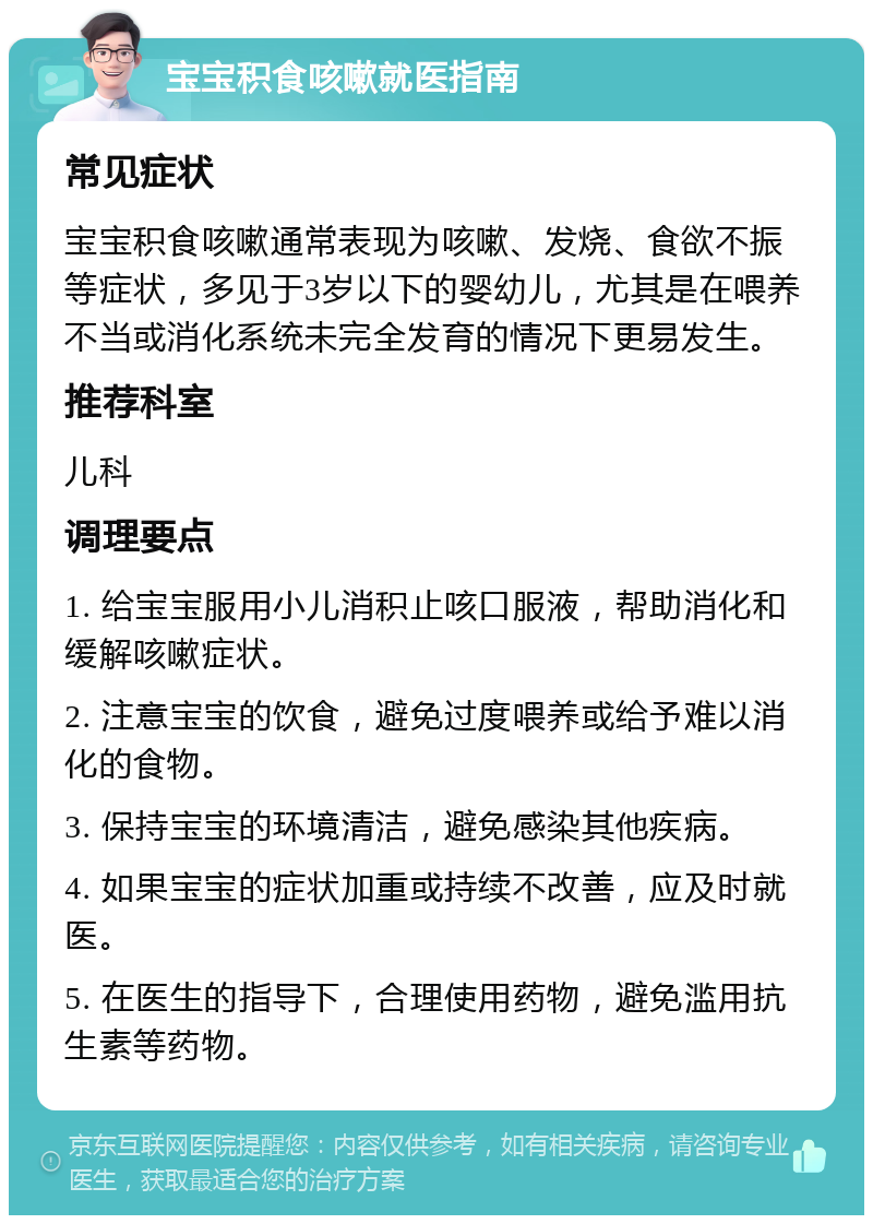 宝宝积食咳嗽就医指南 常见症状 宝宝积食咳嗽通常表现为咳嗽、发烧、食欲不振等症状，多见于3岁以下的婴幼儿，尤其是在喂养不当或消化系统未完全发育的情况下更易发生。 推荐科室 儿科 调理要点 1. 给宝宝服用小儿消积止咳口服液，帮助消化和缓解咳嗽症状。 2. 注意宝宝的饮食，避免过度喂养或给予难以消化的食物。 3. 保持宝宝的环境清洁，避免感染其他疾病。 4. 如果宝宝的症状加重或持续不改善，应及时就医。 5. 在医生的指导下，合理使用药物，避免滥用抗生素等药物。