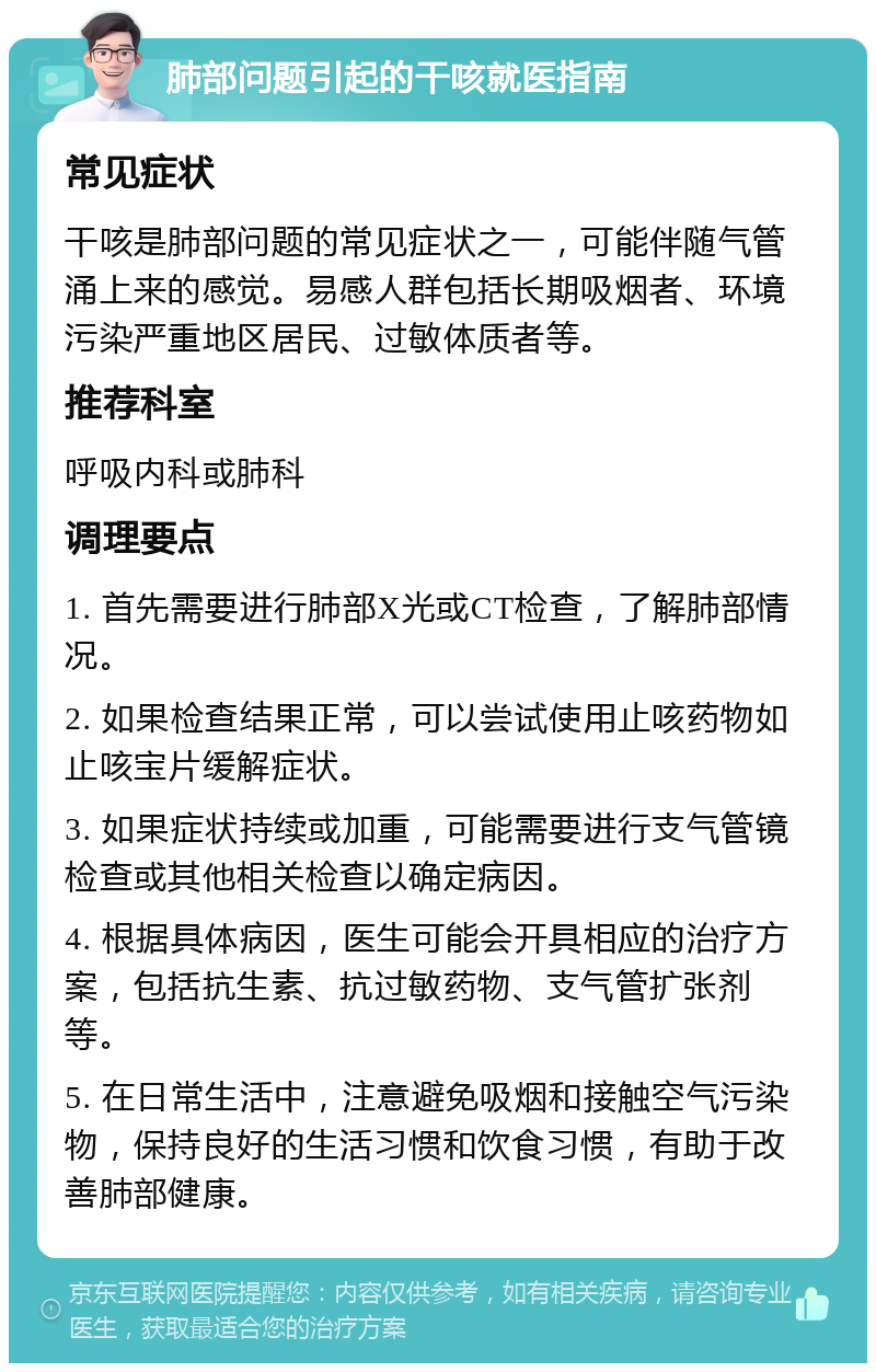 肺部问题引起的干咳就医指南 常见症状 干咳是肺部问题的常见症状之一，可能伴随气管涌上来的感觉。易感人群包括长期吸烟者、环境污染严重地区居民、过敏体质者等。 推荐科室 呼吸内科或肺科 调理要点 1. 首先需要进行肺部X光或CT检查，了解肺部情况。 2. 如果检查结果正常，可以尝试使用止咳药物如止咳宝片缓解症状。 3. 如果症状持续或加重，可能需要进行支气管镜检查或其他相关检查以确定病因。 4. 根据具体病因，医生可能会开具相应的治疗方案，包括抗生素、抗过敏药物、支气管扩张剂等。 5. 在日常生活中，注意避免吸烟和接触空气污染物，保持良好的生活习惯和饮食习惯，有助于改善肺部健康。