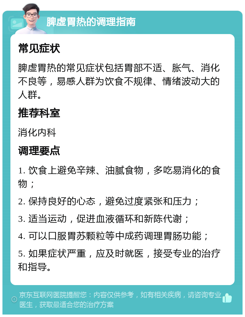 脾虚胃热的调理指南 常见症状 脾虚胃热的常见症状包括胃部不适、胀气、消化不良等，易感人群为饮食不规律、情绪波动大的人群。 推荐科室 消化内科 调理要点 1. 饮食上避免辛辣、油腻食物，多吃易消化的食物； 2. 保持良好的心态，避免过度紧张和压力； 3. 适当运动，促进血液循环和新陈代谢； 4. 可以口服胃苏颗粒等中成药调理胃肠功能； 5. 如果症状严重，应及时就医，接受专业的治疗和指导。