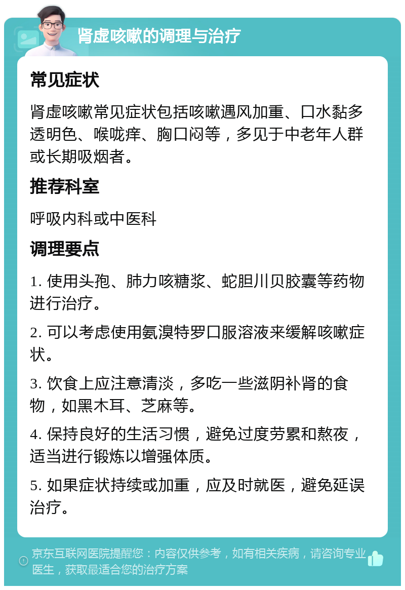 肾虚咳嗽的调理与治疗 常见症状 肾虚咳嗽常见症状包括咳嗽遇风加重、口水黏多透明色、喉咙痒、胸口闷等，多见于中老年人群或长期吸烟者。 推荐科室 呼吸内科或中医科 调理要点 1. 使用头孢、肺力咳糖浆、蛇胆川贝胶囊等药物进行治疗。 2. 可以考虑使用氨溴特罗口服溶液来缓解咳嗽症状。 3. 饮食上应注意清淡，多吃一些滋阴补肾的食物，如黑木耳、芝麻等。 4. 保持良好的生活习惯，避免过度劳累和熬夜，适当进行锻炼以增强体质。 5. 如果症状持续或加重，应及时就医，避免延误治疗。