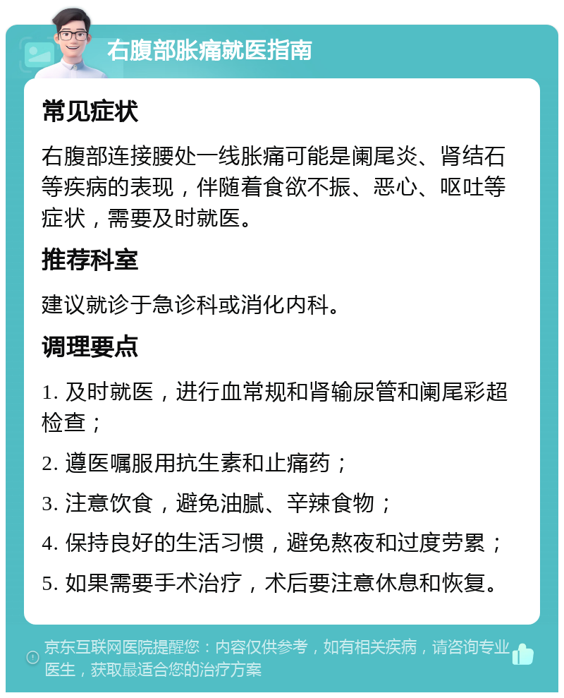 右腹部胀痛就医指南 常见症状 右腹部连接腰处一线胀痛可能是阑尾炎、肾结石等疾病的表现，伴随着食欲不振、恶心、呕吐等症状，需要及时就医。 推荐科室 建议就诊于急诊科或消化内科。 调理要点 1. 及时就医，进行血常规和肾输尿管和阑尾彩超检查； 2. 遵医嘱服用抗生素和止痛药； 3. 注意饮食，避免油腻、辛辣食物； 4. 保持良好的生活习惯，避免熬夜和过度劳累； 5. 如果需要手术治疗，术后要注意休息和恢复。