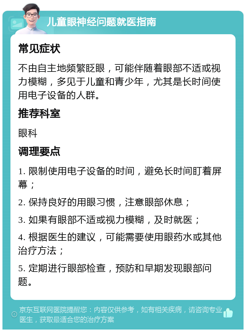 儿童眼神经问题就医指南 常见症状 不由自主地频繁眨眼，可能伴随着眼部不适或视力模糊，多见于儿童和青少年，尤其是长时间使用电子设备的人群。 推荐科室 眼科 调理要点 1. 限制使用电子设备的时间，避免长时间盯着屏幕； 2. 保持良好的用眼习惯，注意眼部休息； 3. 如果有眼部不适或视力模糊，及时就医； 4. 根据医生的建议，可能需要使用眼药水或其他治疗方法； 5. 定期进行眼部检查，预防和早期发现眼部问题。