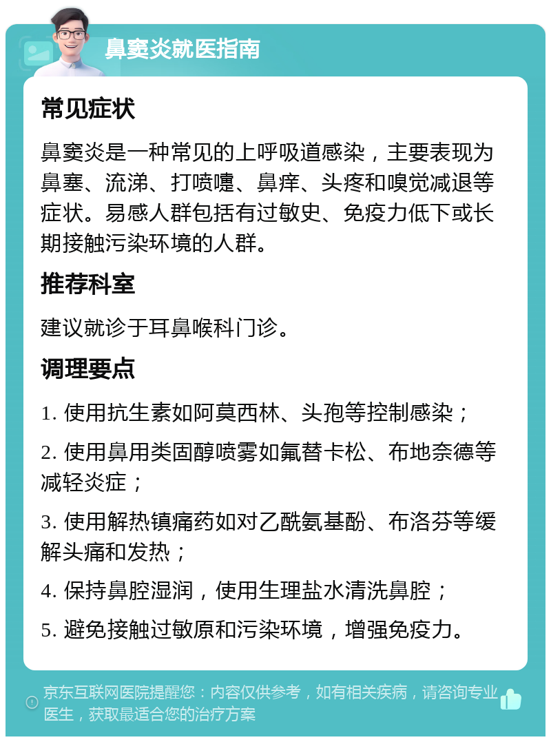 鼻窦炎就医指南 常见症状 鼻窦炎是一种常见的上呼吸道感染，主要表现为鼻塞、流涕、打喷嚏、鼻痒、头疼和嗅觉减退等症状。易感人群包括有过敏史、免疫力低下或长期接触污染环境的人群。 推荐科室 建议就诊于耳鼻喉科门诊。 调理要点 1. 使用抗生素如阿莫西林、头孢等控制感染； 2. 使用鼻用类固醇喷雾如氟替卡松、布地奈德等减轻炎症； 3. 使用解热镇痛药如对乙酰氨基酚、布洛芬等缓解头痛和发热； 4. 保持鼻腔湿润，使用生理盐水清洗鼻腔； 5. 避免接触过敏原和污染环境，增强免疫力。