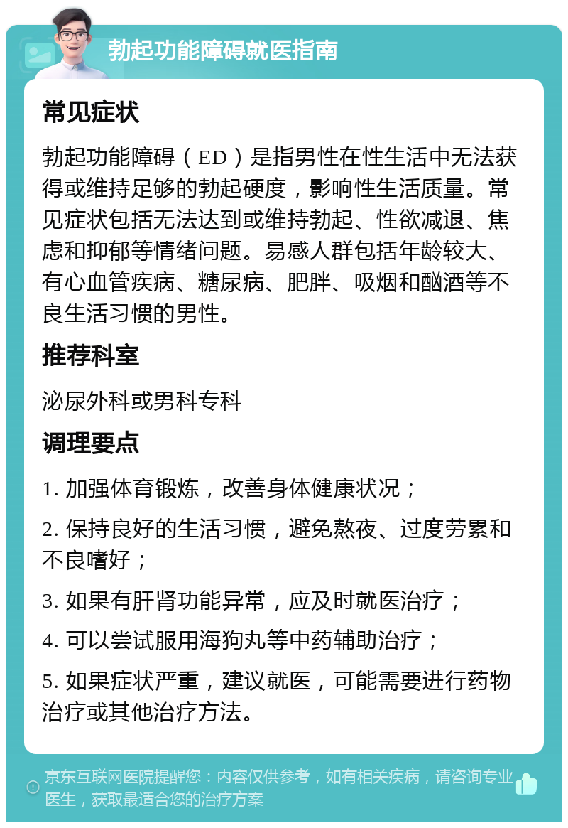 勃起功能障碍就医指南 常见症状 勃起功能障碍（ED）是指男性在性生活中无法获得或维持足够的勃起硬度，影响性生活质量。常见症状包括无法达到或维持勃起、性欲减退、焦虑和抑郁等情绪问题。易感人群包括年龄较大、有心血管疾病、糖尿病、肥胖、吸烟和酗酒等不良生活习惯的男性。 推荐科室 泌尿外科或男科专科 调理要点 1. 加强体育锻炼，改善身体健康状况； 2. 保持良好的生活习惯，避免熬夜、过度劳累和不良嗜好； 3. 如果有肝肾功能异常，应及时就医治疗； 4. 可以尝试服用海狗丸等中药辅助治疗； 5. 如果症状严重，建议就医，可能需要进行药物治疗或其他治疗方法。