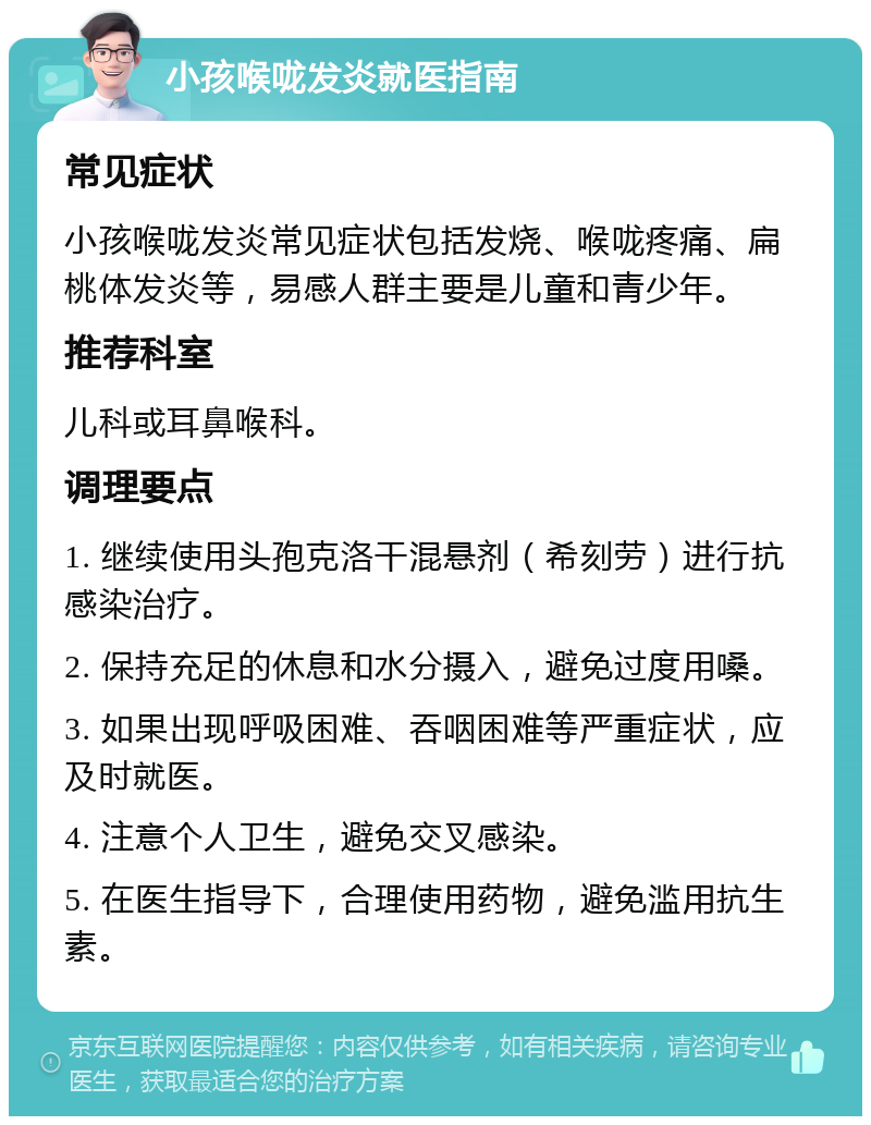 小孩喉咙发炎就医指南 常见症状 小孩喉咙发炎常见症状包括发烧、喉咙疼痛、扁桃体发炎等，易感人群主要是儿童和青少年。 推荐科室 儿科或耳鼻喉科。 调理要点 1. 继续使用头孢克洛干混悬剂（希刻劳）进行抗感染治疗。 2. 保持充足的休息和水分摄入，避免过度用嗓。 3. 如果出现呼吸困难、吞咽困难等严重症状，应及时就医。 4. 注意个人卫生，避免交叉感染。 5. 在医生指导下，合理使用药物，避免滥用抗生素。