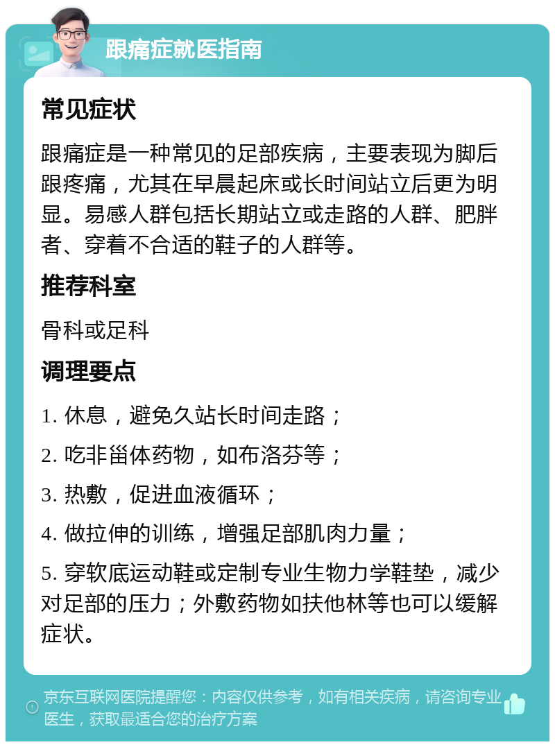 跟痛症就医指南 常见症状 跟痛症是一种常见的足部疾病，主要表现为脚后跟疼痛，尤其在早晨起床或长时间站立后更为明显。易感人群包括长期站立或走路的人群、肥胖者、穿着不合适的鞋子的人群等。 推荐科室 骨科或足科 调理要点 1. 休息，避免久站长时间走路； 2. 吃非甾体药物，如布洛芬等； 3. 热敷，促进血液循环； 4. 做拉伸的训练，增强足部肌肉力量； 5. 穿软底运动鞋或定制专业生物力学鞋垫，减少对足部的压力；外敷药物如扶他林等也可以缓解症状。