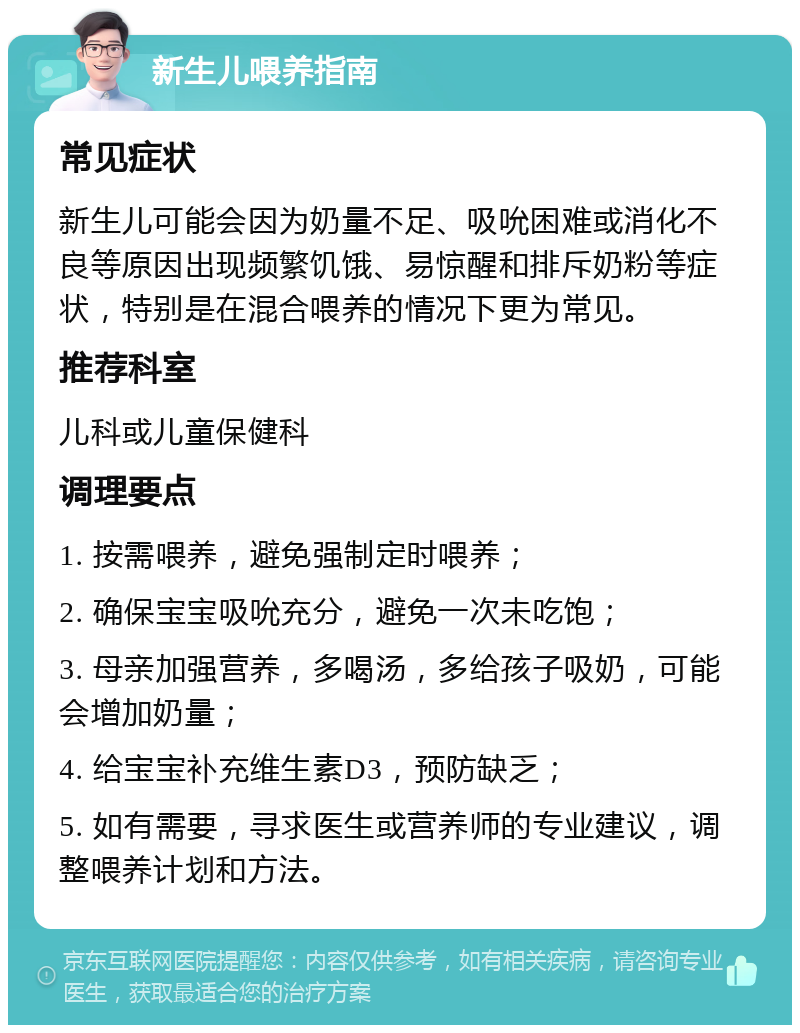 新生儿喂养指南 常见症状 新生儿可能会因为奶量不足、吸吮困难或消化不良等原因出现频繁饥饿、易惊醒和排斥奶粉等症状，特别是在混合喂养的情况下更为常见。 推荐科室 儿科或儿童保健科 调理要点 1. 按需喂养，避免强制定时喂养； 2. 确保宝宝吸吮充分，避免一次未吃饱； 3. 母亲加强营养，多喝汤，多给孩子吸奶，可能会增加奶量； 4. 给宝宝补充维生素D3，预防缺乏； 5. 如有需要，寻求医生或营养师的专业建议，调整喂养计划和方法。