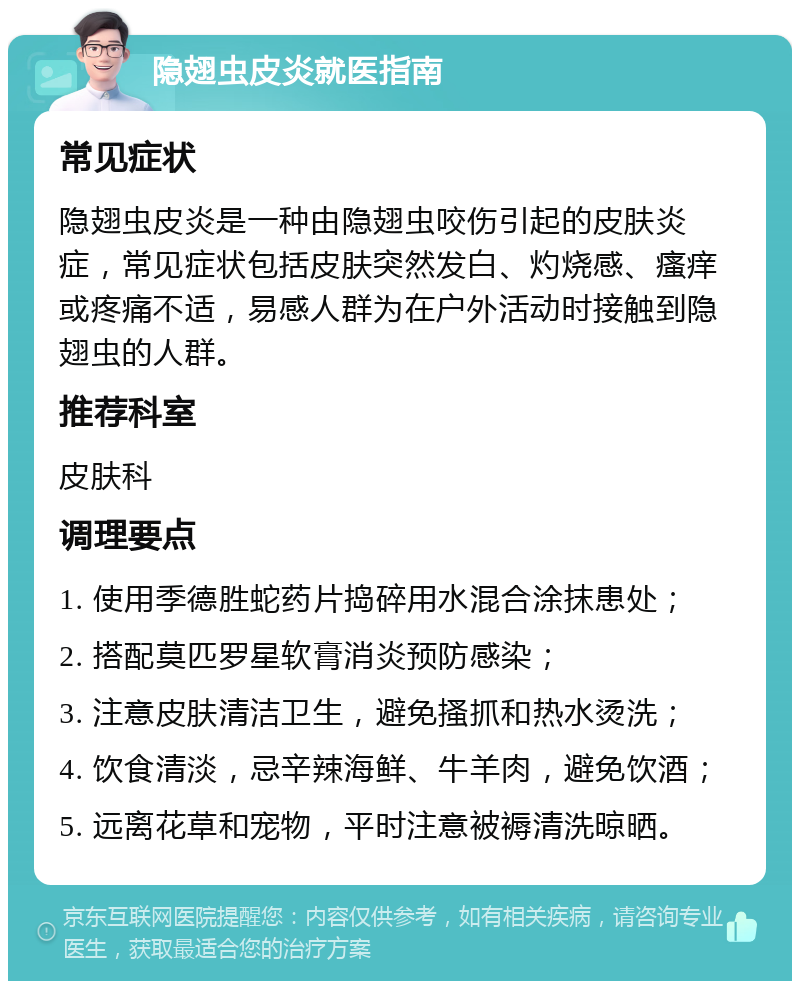 隐翅虫皮炎就医指南 常见症状 隐翅虫皮炎是一种由隐翅虫咬伤引起的皮肤炎症，常见症状包括皮肤突然发白、灼烧感、瘙痒或疼痛不适，易感人群为在户外活动时接触到隐翅虫的人群。 推荐科室 皮肤科 调理要点 1. 使用季德胜蛇药片捣碎用水混合涂抹患处； 2. 搭配莫匹罗星软膏消炎预防感染； 3. 注意皮肤清洁卫生，避免搔抓和热水烫洗； 4. 饮食清淡，忌辛辣海鲜、牛羊肉，避免饮酒； 5. 远离花草和宠物，平时注意被褥清洗晾晒。