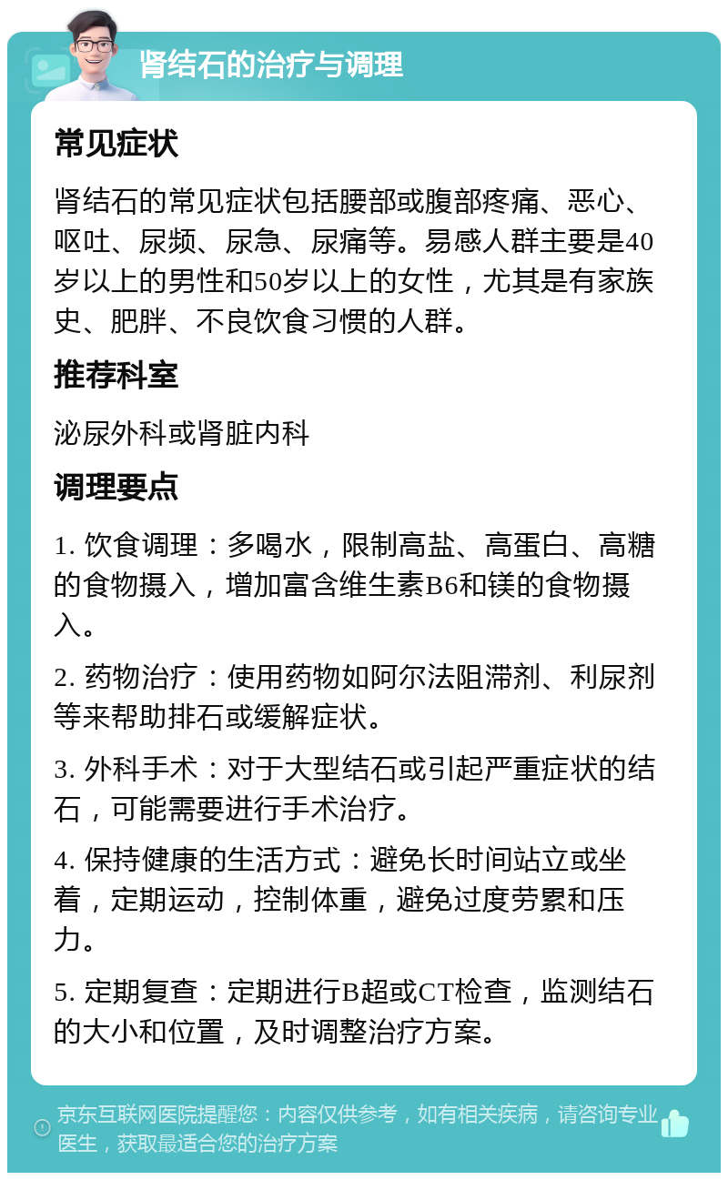 肾结石的治疗与调理 常见症状 肾结石的常见症状包括腰部或腹部疼痛、恶心、呕吐、尿频、尿急、尿痛等。易感人群主要是40岁以上的男性和50岁以上的女性，尤其是有家族史、肥胖、不良饮食习惯的人群。 推荐科室 泌尿外科或肾脏内科 调理要点 1. 饮食调理：多喝水，限制高盐、高蛋白、高糖的食物摄入，增加富含维生素B6和镁的食物摄入。 2. 药物治疗：使用药物如阿尔法阻滞剂、利尿剂等来帮助排石或缓解症状。 3. 外科手术：对于大型结石或引起严重症状的结石，可能需要进行手术治疗。 4. 保持健康的生活方式：避免长时间站立或坐着，定期运动，控制体重，避免过度劳累和压力。 5. 定期复查：定期进行B超或CT检查，监测结石的大小和位置，及时调整治疗方案。