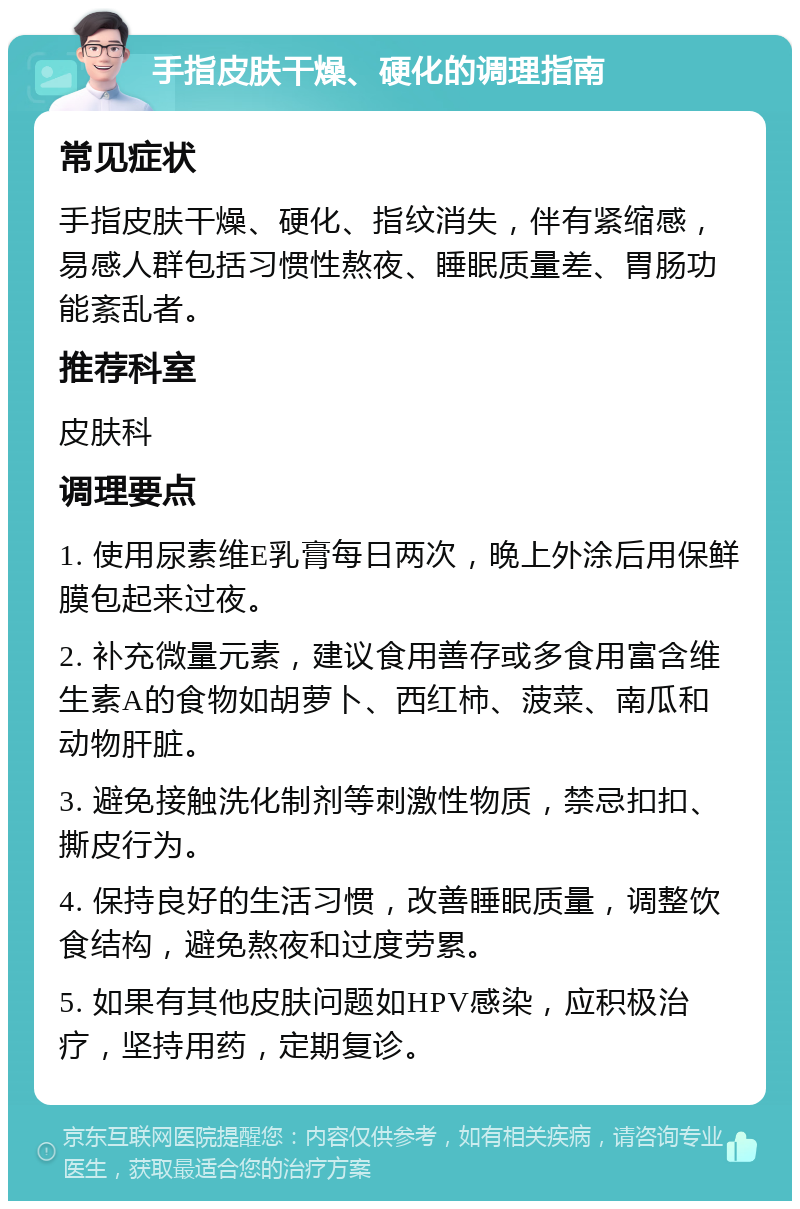 手指皮肤干燥、硬化的调理指南 常见症状 手指皮肤干燥、硬化、指纹消失，伴有紧缩感，易感人群包括习惯性熬夜、睡眠质量差、胃肠功能紊乱者。 推荐科室 皮肤科 调理要点 1. 使用尿素维E乳膏每日两次，晚上外涂后用保鲜膜包起来过夜。 2. 补充微量元素，建议食用善存或多食用富含维生素A的食物如胡萝卜、西红柿、菠菜、南瓜和动物肝脏。 3. 避免接触洗化制剂等刺激性物质，禁忌扣扣、撕皮行为。 4. 保持良好的生活习惯，改善睡眠质量，调整饮食结构，避免熬夜和过度劳累。 5. 如果有其他皮肤问题如HPV感染，应积极治疗，坚持用药，定期复诊。