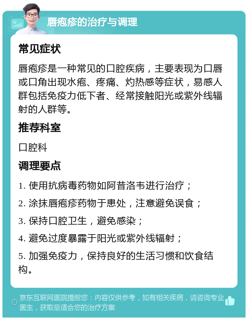 唇疱疹的治疗与调理 常见症状 唇疱疹是一种常见的口腔疾病，主要表现为口唇或口角出现水疱、疼痛、灼热感等症状，易感人群包括免疫力低下者、经常接触阳光或紫外线辐射的人群等。 推荐科室 口腔科 调理要点 1. 使用抗病毒药物如阿昔洛韦进行治疗； 2. 涂抹唇疱疹药物于患处，注意避免误食； 3. 保持口腔卫生，避免感染； 4. 避免过度暴露于阳光或紫外线辐射； 5. 加强免疫力，保持良好的生活习惯和饮食结构。