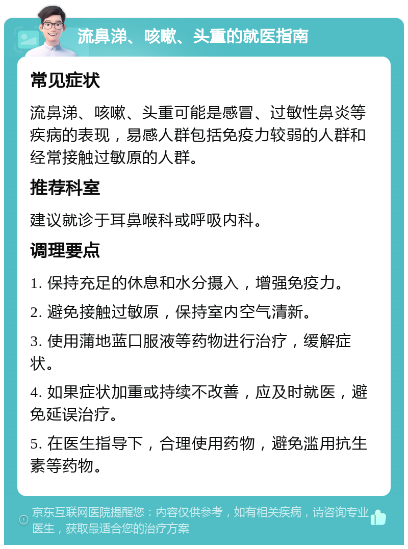 流鼻涕、咳嗽、头重的就医指南 常见症状 流鼻涕、咳嗽、头重可能是感冒、过敏性鼻炎等疾病的表现，易感人群包括免疫力较弱的人群和经常接触过敏原的人群。 推荐科室 建议就诊于耳鼻喉科或呼吸内科。 调理要点 1. 保持充足的休息和水分摄入，增强免疫力。 2. 避免接触过敏原，保持室内空气清新。 3. 使用蒲地蓝口服液等药物进行治疗，缓解症状。 4. 如果症状加重或持续不改善，应及时就医，避免延误治疗。 5. 在医生指导下，合理使用药物，避免滥用抗生素等药物。