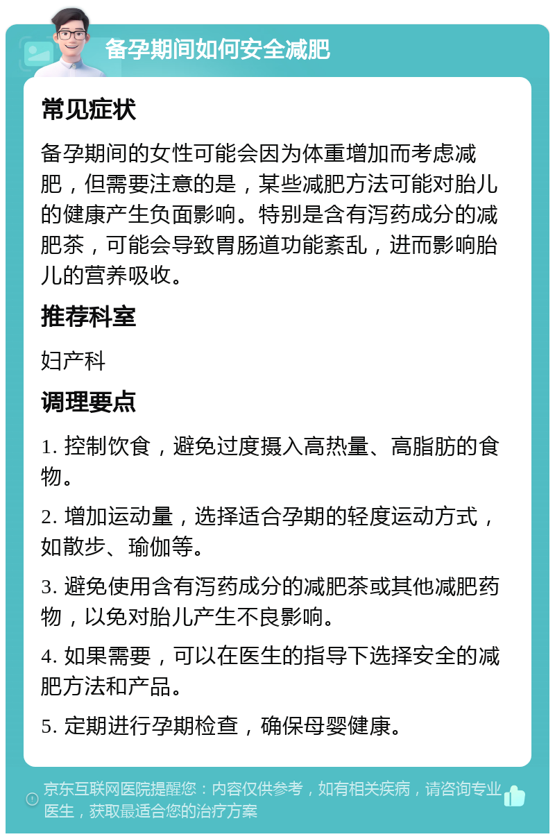 备孕期间如何安全减肥 常见症状 备孕期间的女性可能会因为体重增加而考虑减肥，但需要注意的是，某些减肥方法可能对胎儿的健康产生负面影响。特别是含有泻药成分的减肥茶，可能会导致胃肠道功能紊乱，进而影响胎儿的营养吸收。 推荐科室 妇产科 调理要点 1. 控制饮食，避免过度摄入高热量、高脂肪的食物。 2. 增加运动量，选择适合孕期的轻度运动方式，如散步、瑜伽等。 3. 避免使用含有泻药成分的减肥茶或其他减肥药物，以免对胎儿产生不良影响。 4. 如果需要，可以在医生的指导下选择安全的减肥方法和产品。 5. 定期进行孕期检查，确保母婴健康。