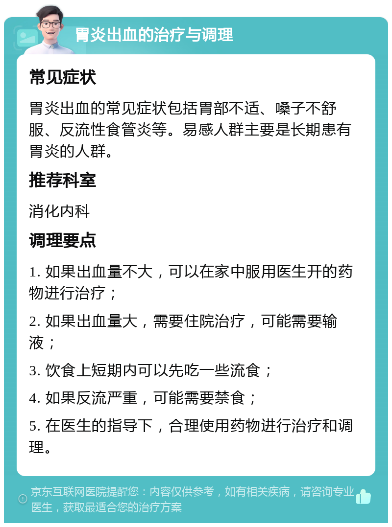 胃炎出血的治疗与调理 常见症状 胃炎出血的常见症状包括胃部不适、嗓子不舒服、反流性食管炎等。易感人群主要是长期患有胃炎的人群。 推荐科室 消化内科 调理要点 1. 如果出血量不大，可以在家中服用医生开的药物进行治疗； 2. 如果出血量大，需要住院治疗，可能需要输液； 3. 饮食上短期内可以先吃一些流食； 4. 如果反流严重，可能需要禁食； 5. 在医生的指导下，合理使用药物进行治疗和调理。