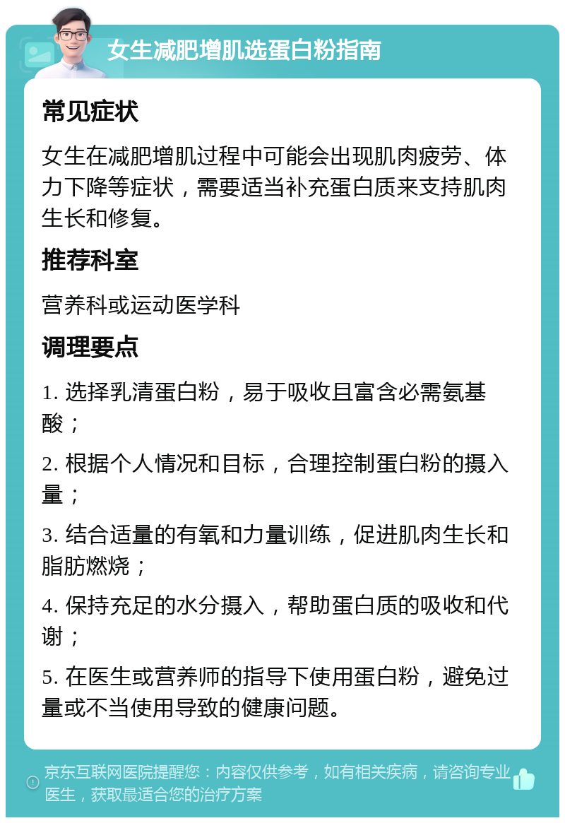 女生减肥增肌选蛋白粉指南 常见症状 女生在减肥增肌过程中可能会出现肌肉疲劳、体力下降等症状，需要适当补充蛋白质来支持肌肉生长和修复。 推荐科室 营养科或运动医学科 调理要点 1. 选择乳清蛋白粉，易于吸收且富含必需氨基酸； 2. 根据个人情况和目标，合理控制蛋白粉的摄入量； 3. 结合适量的有氧和力量训练，促进肌肉生长和脂肪燃烧； 4. 保持充足的水分摄入，帮助蛋白质的吸收和代谢； 5. 在医生或营养师的指导下使用蛋白粉，避免过量或不当使用导致的健康问题。