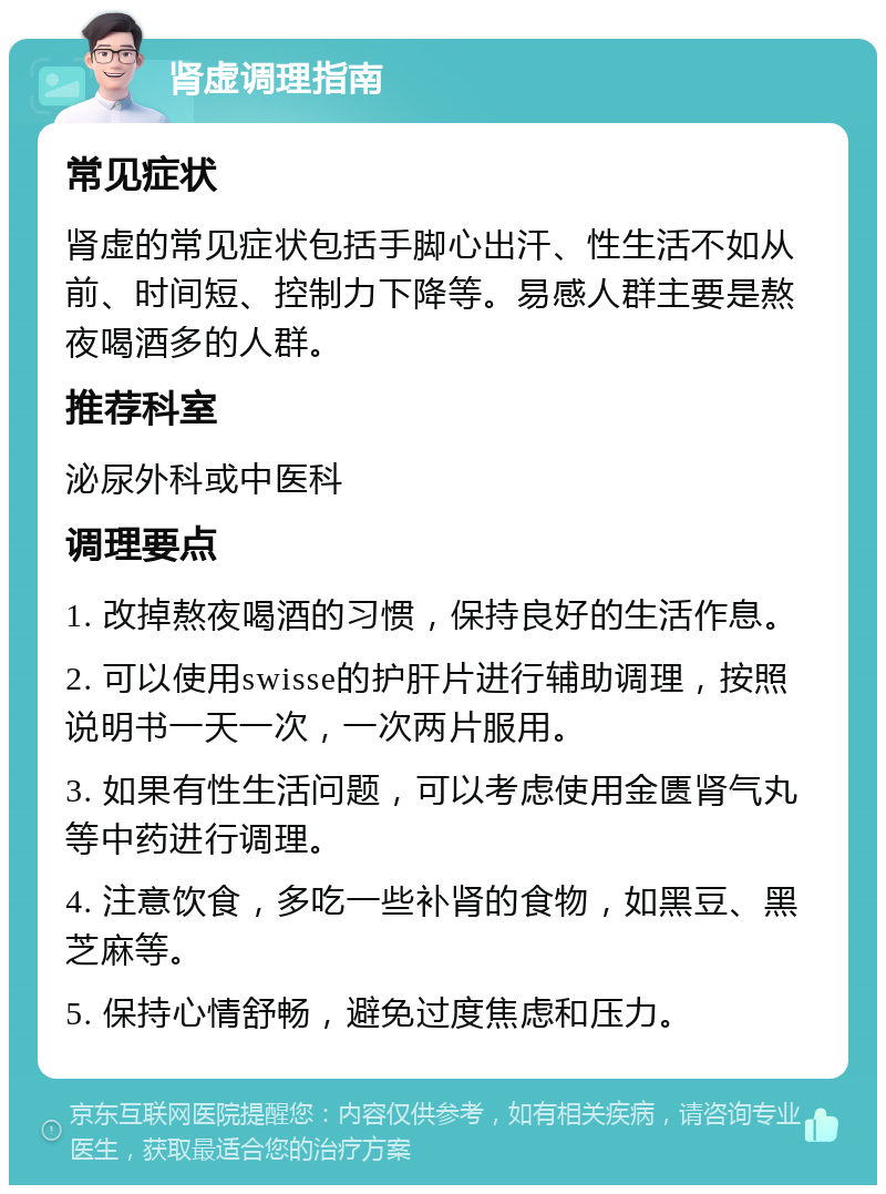 肾虚调理指南 常见症状 肾虚的常见症状包括手脚心出汗、性生活不如从前、时间短、控制力下降等。易感人群主要是熬夜喝酒多的人群。 推荐科室 泌尿外科或中医科 调理要点 1. 改掉熬夜喝酒的习惯，保持良好的生活作息。 2. 可以使用swisse的护肝片进行辅助调理，按照说明书一天一次，一次两片服用。 3. 如果有性生活问题，可以考虑使用金匮肾气丸等中药进行调理。 4. 注意饮食，多吃一些补肾的食物，如黑豆、黑芝麻等。 5. 保持心情舒畅，避免过度焦虑和压力。