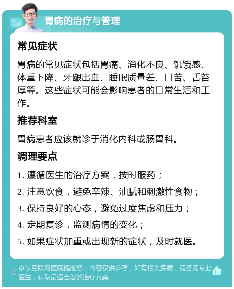 胃病的治疗与管理 常见症状 胃病的常见症状包括胃痛、消化不良、饥饿感、体重下降、牙龈出血、睡眠质量差、口苦、舌苔厚等。这些症状可能会影响患者的日常生活和工作。 推荐科室 胃病患者应该就诊于消化内科或肠胃科。 调理要点 1. 遵循医生的治疗方案，按时服药； 2. 注意饮食，避免辛辣、油腻和刺激性食物； 3. 保持良好的心态，避免过度焦虑和压力； 4. 定期复诊，监测病情的变化； 5. 如果症状加重或出现新的症状，及时就医。