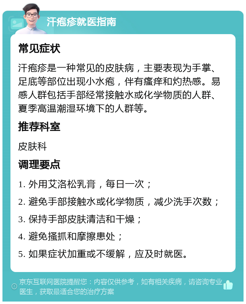 汗疱疹就医指南 常见症状 汗疱疹是一种常见的皮肤病，主要表现为手掌、足底等部位出现小水疱，伴有瘙痒和灼热感。易感人群包括手部经常接触水或化学物质的人群、夏季高温潮湿环境下的人群等。 推荐科室 皮肤科 调理要点 1. 外用艾洛松乳膏，每日一次； 2. 避免手部接触水或化学物质，减少洗手次数； 3. 保持手部皮肤清洁和干燥； 4. 避免搔抓和摩擦患处； 5. 如果症状加重或不缓解，应及时就医。