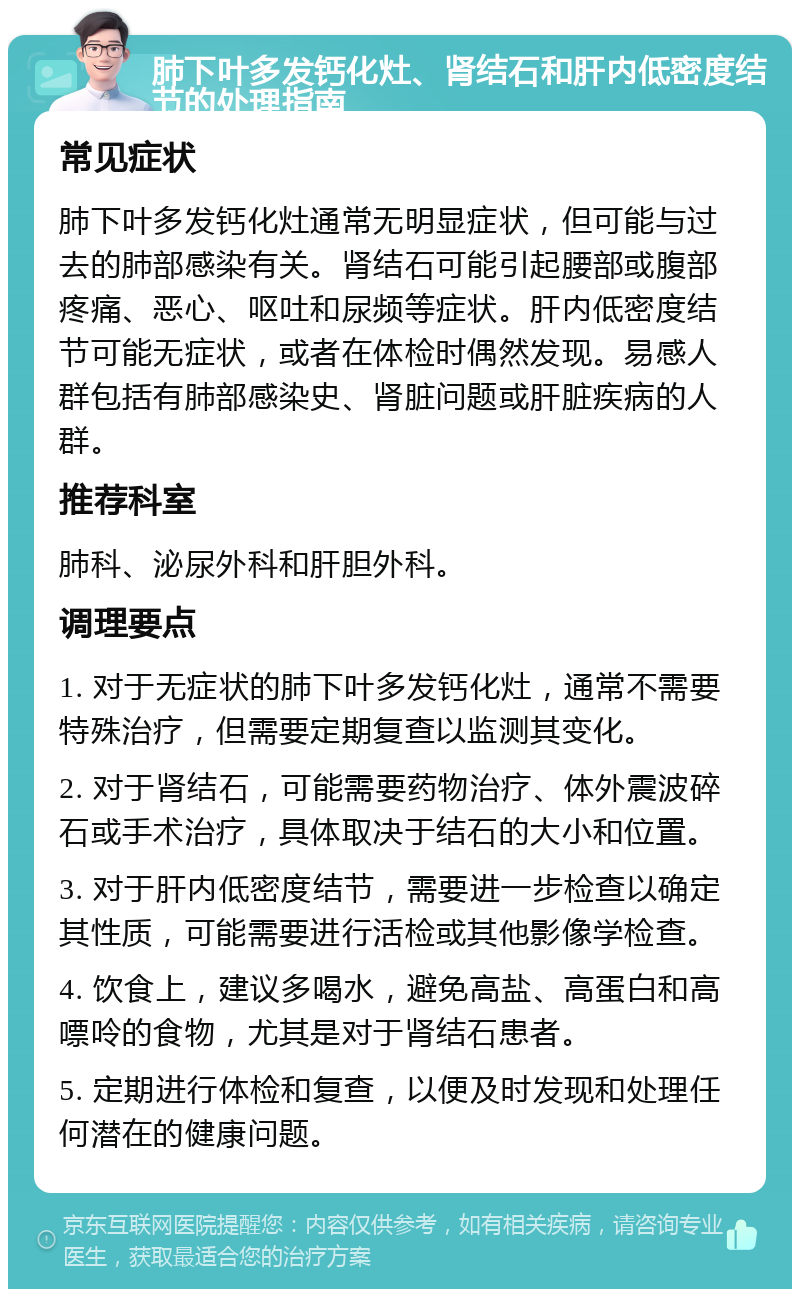 肺下叶多发钙化灶、肾结石和肝内低密度结节的处理指南 常见症状 肺下叶多发钙化灶通常无明显症状，但可能与过去的肺部感染有关。肾结石可能引起腰部或腹部疼痛、恶心、呕吐和尿频等症状。肝内低密度结节可能无症状，或者在体检时偶然发现。易感人群包括有肺部感染史、肾脏问题或肝脏疾病的人群。 推荐科室 肺科、泌尿外科和肝胆外科。 调理要点 1. 对于无症状的肺下叶多发钙化灶，通常不需要特殊治疗，但需要定期复查以监测其变化。 2. 对于肾结石，可能需要药物治疗、体外震波碎石或手术治疗，具体取决于结石的大小和位置。 3. 对于肝内低密度结节，需要进一步检查以确定其性质，可能需要进行活检或其他影像学检查。 4. 饮食上，建议多喝水，避免高盐、高蛋白和高嘌呤的食物，尤其是对于肾结石患者。 5. 定期进行体检和复查，以便及时发现和处理任何潜在的健康问题。